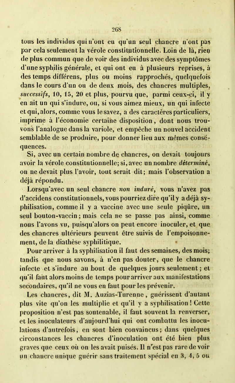 2G8 tous les individus qui n’ont eu qu’un seul chancre n’ont pas par cela seulement la vérole constitutionnelle. Loin de là, rien de plus commun que de voir des individus avec des symptômes d’une syphilis générale, et qui ont eu à plusieurs reprises, à des temps différens, plus ou moins rapprochés, quelquefois dans le cours d’un ou de deux mois, des chancres multiples, successifs, 10, 15, 20 et plus, pourvu que, parmi ceux-ci, il y en ait un qui s’indure, ou, si vous aimez mieux, un qui infecte et qui, alors, comme vous le savez, a des caractères particuliers, imprime à l’économie certaine disposition, dont nous trou- vons l’analogue dans la variole, et empêche un nouvel accident semblable de se produire, pour donner lieu aux mêmes consé- quences. Si, avec un certain nombre de chancres, on devait toujours avoir la vérole constitutionnelle; si, avec un nombre déterminé, on ne devait plus l’avoir, tout serait dit; mais l’observation a déjà répondu. Lorsqu’avec un seul chancre non induré, vous n’avez pas d'accidens constitutionnels, vous pourriez dire qu’il y a déjà sy- philisation, comme il y a vaccine avec une seule piqûre, un seul bouton-vaccin; mais cela ne se passe pas ainsi, comme nous l’avons vu, puisqu’alors on peut encore inoculer, et que des chancres ultérieurs peuvent être suivis de l’empoisonne- ment, delà diathèse syphilitique. Pour arriver à la syphilisation il faut des semaines, des mois; tandis que nous savons, à n’en pas douter, que le chancre infecte et s’indure au bout de quelques jours seulement ; et qu’il faut alors moins de temps pour arriver aux manifestations secondaires, qu’il ne vous en faut pour les prévenir. Les chancres, dit M. Auzias-Turenne, guérissent d’autant plus vite qu’on les multiplie et qu’il y a syphilisation! Cette proposition n’est pas soutenable, il faut souvent la renverser, et les inoculateurs d’aujourd’hui qui ont combattu les inocu- lations d’autrefois, en sont bien convaincus; dans quelques circonstances les chancres d’inoculation ont été bien plus graves que ceux où on les avait puisés. Il n'est pas rare de voir