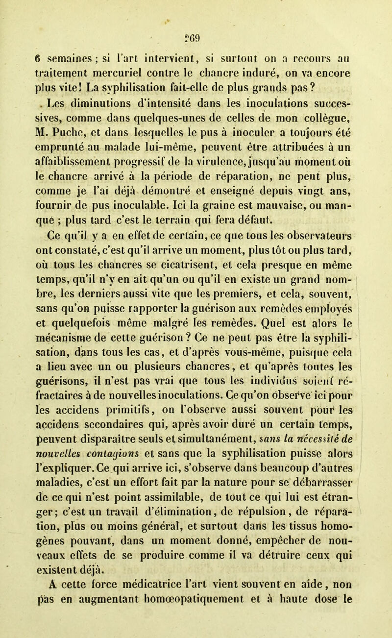 traitement mercuriel contre le chancre induré, on va encore plus vite! La syphilisation fait-elle de plus grands pas? . Les diminutions d’intensité dans les inoculations succes- sives, comme dans quelques-unes de celles de mon collègue, M. Puche, et dans lesquelles le pus à inoculer a toujours été emprunté au malade lui-mênie, peuvent être attribuées à un affaiblissement progressif de la virulence, jusqu’au moment où le chancre arrivé à la période de réparation, ne peut plus, comme je l’ai déjà démontré et enseigné depuis vingt ans, fournir de pus inoculable. Ici la graine est mauvaise, ou man- qué ; plus tard c’est le terrain qui fera défaut. Ce qu’il y a en effet de certain, ce que tous les observateurs ont constaté, c’est qu’il arrive un moment, plus tôt ou plus tard, où tous les chancres se cicatrisent, et cela presque en même temps, qu’il n’y en ait qu’un ou qu’il en existe un grand nom- bre, les derniers aussi vite que les premiers, et cela, souvent, sans qu’on puisse rapporter la guérison aux remèdes employés et quelquefois même malgré les remèdes. Quel est alors le mécanisme de cette guérison? Ce ne peut pas être la syphili- sation, dans tous les cas, et d’après vous-même, puisque cela a lieu avec un ou plusieurs chancres, et qu’après toutes les guérisons, il n’est pas vrai que tous les individus soienf ré- fractaires à de nouvelles inoculations. Ce qu’on observé ici pour les accidens primitifs, on l’observe aussi souvent pour les accidens secondaires qui, après avoir duré un certain temps, peuvent disparaître seuls et simultanément, sans la nécessité de nouvelles contagions et sans que la syphilisation puisse alors l’expliquer. Ce qui arrive ici, s’observe dans beaucoup d’autres maladies, c’est un effort fait par la nature pour se débarrasser de ce qui n’est point assimilable, de tout ce qui lui est étran- ger; c’est un travail d’élimination, de répulsion, de répara- tion, phts ou moins général, et surtout dans les tissus homo- gènes pouvant, dans un moment donné, empêcher de nou- veaux effets de se produire comme il va détruire ceux qui existent déjà. A cette force médicatrice l’art vient souvent en aide , non pas en augmentant homœopaliquement et à haute dose le