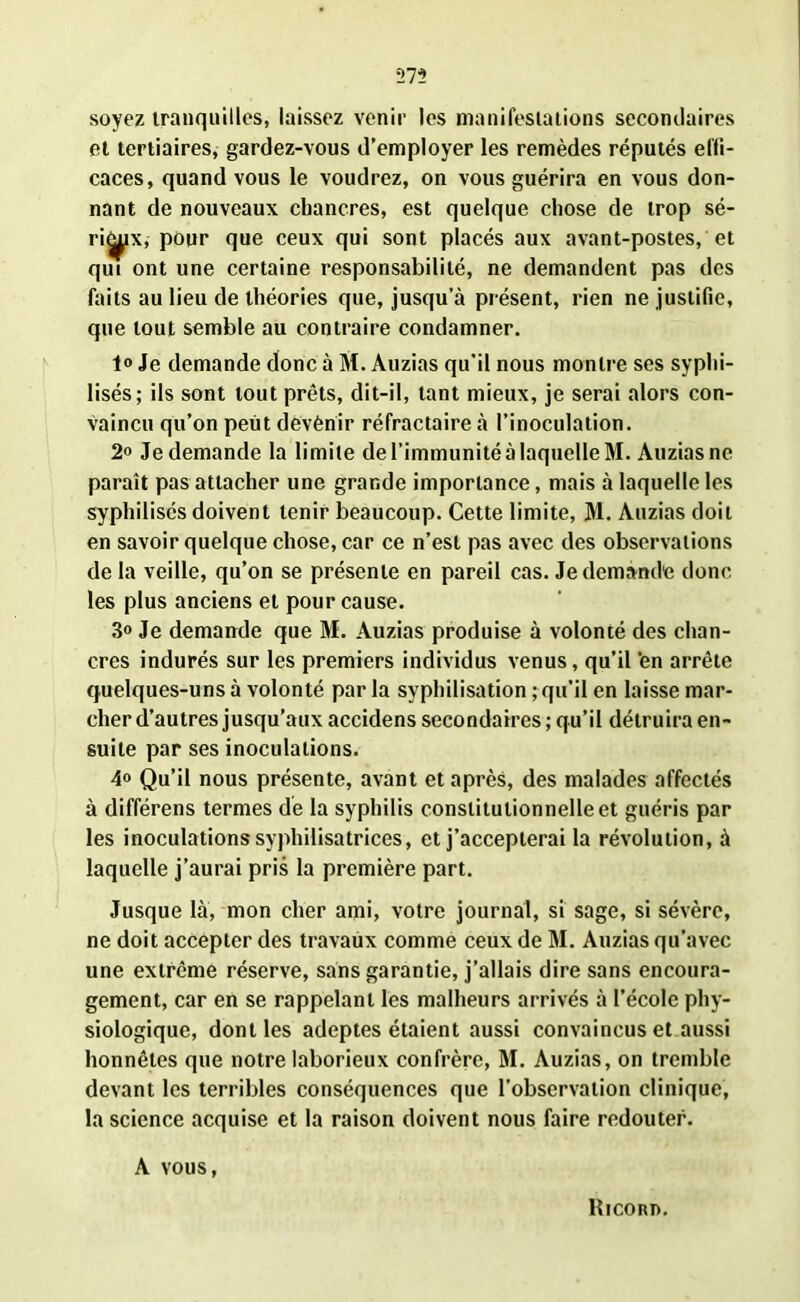 *273 soyez tranquilles, laissez venir les manifestations secondaires et tertiaires, gardez-vous d’employer les remèdes réputés effi- caces, quand vous le voudrez, on vous guérira en vous don- nant de nouveaux chancres, est quelque chose de trop sé- ri^ix, pour que ceux qui sont placés aux avant-postes, et qui ont une certaine responsabilité, ne demandent pas des faits au lieu de théories que, jusqu’à présent, rien ne justifie, que tout semble au contraire condamner. 1° Je demande donc à M. Auzias qu’il nous montre ses syphi- lisés; ils sont tout prêts, dit-il, tant mieux, je serai alors con- vaincu qu’on peut devènir réfractaire à l’inoculation. 2o Je demande la limite de l’immunité à laquelle M. Auzias ne paraît pas attacher une grande importance, mais à laquelle les syphilisés doivent tenir beaucoup. Cette limite, M. Auzias doit en savoir quelque chose, car ce n’est pas avec des observations de la veille, qu’on se présente en pareil cas. Je demande donc les plus anciens et pour cause. 3o Je demande que M. Auzias produise à volonté des chan- cres indurés sur les premiers individus venus, qu’il 'en arrête quelques-uns à volonté par la syphilisation ; qu’il en laisse mar- cher d’autres jusqu’aux accidens secondaires ; qu’il détruira en- suite par ses inoculations. 4» Qu’il nous présente, avant et après, des malades affectés à différens termes de la syphilis constitutionnelle et guéris par les inoculations syphilisatrices, et j’accepterai la révolution, à laquelle j’aurai pris la première part. Jusque là, mon cher ami, votre journal, si sage, si sévère, ne doit accepter des travaux comme ceux de M. Auzias qu’avec une extrême réserve, sans garantie, j’allais dire sans encoura- gement, car en se rappelant les malheurs arrivés à l’école phy- siologique, dont les adeptes étaient aussi convaincus et aussi honnêtes que notre laborieux confrère, M. Auzias, on tremble devant les terribles conséquences que l’observation clinique, la science acquise et la raison doivent nous faire redouter. A vous, Ricord.
