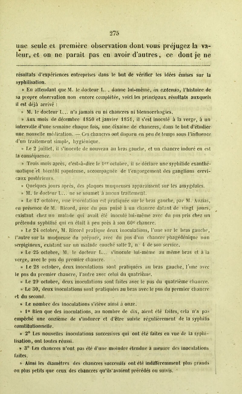 une seule ei première observation dont vous préjugez la va- leur, et on ne paraît pas en avoir d’autres, ce dont je ne résultats d’expériences entreprises dans le but de vérifier les idées émises sur la syphilisation. » En attendant que M. le docteur L. . donne lui-même, in extenso, l’histoire de sa propre observation non encore complétée, voici les principaux résultats auxquels il est déjà arrivé : » M. le docteur L... n’a jamais eu ni chancres ni blennorrhagies. » Aux mois de décembre 1850 et janvier 1851, il s’est inoculé à la verge, à un intervalle d’une semaine chaque fois, une dixaine de chancres, dans le but d’étudier une nouvelle médication. — Ces chancres ont disparu en peu de temps sous l’influence d’un traitement simple, hygiénique. » Ce 2 juillet, il s’inocule de nouveau au bras gauche, et un chancre induré en est la conséquence. » Trois mois après, c’est-à-dire le ter octobre, il se déclare une syphilidc exanthé- matique et bientôt papuleuse, accompagnée de l’engorgement des ganglions cervi- caux postérieurs. » Quelques jours après, des plaques muqueuses apparaissent sur les amygdales. » M. le docteur L... ne se soumet à aucun traitement. » r.c 17 octobre, une inoculation est pratiquée sur le bras gauche, par M. Auzias, en présence de M. Ricord, avec du pus puisé à un chancre datant de vingt jours, existant chez un malade qui avait été inoculé lui-même avec du pus pris chez un prétendu syphilisé qui en était à peu près à son 60e chancre. » Le 24 octobre, M. Ricord pratique deux inoculations, l’une sur le bras gauche, - l’autre sur la muqueuse du prépuce, avec du pus d’un chancre phagédénique non serpigineux, existant sur un malade couché salle 2, n 4 de son service. » Le 25 octobre, M. le docteur L... s’inocule lui-mème au même bras et à la verge, avec le pus du premier chancre. » Le 28 octobre, deux inoculations sont pratiquées au bras gauche, l’une avec le pus du premier chancre, l’autre avec celui du quatrième. » Le 29 octobre, deux inoculations sont faites avec le pus du quatrième chancre. » Le 30, deux inoculations sont pratiquées au bras avec le pus du premier chancre et du second. » Le nombre des inoculations s’élève ainsi à onze. » 1» Bien que des inoculations, au nombre de dix, aient été faites, cela n’a pas empêché une onzième de s’indurer et d’être suivie régulièrement de la syphilis constitutionnelle. » 2° Les nouvelles inoculations successives qui ont été faites en vue de la syphi- lisation, ont toutes réussi. » 3° Les chancres n’ont pas été d’une moindre étendue à mesure des inoculations faites. » Ainsi les diamètres des chancres successifs ont été indifféremment plus grands ou plus petits que ceux des chancres qu’ils'avaient précédés ou suivis. ’