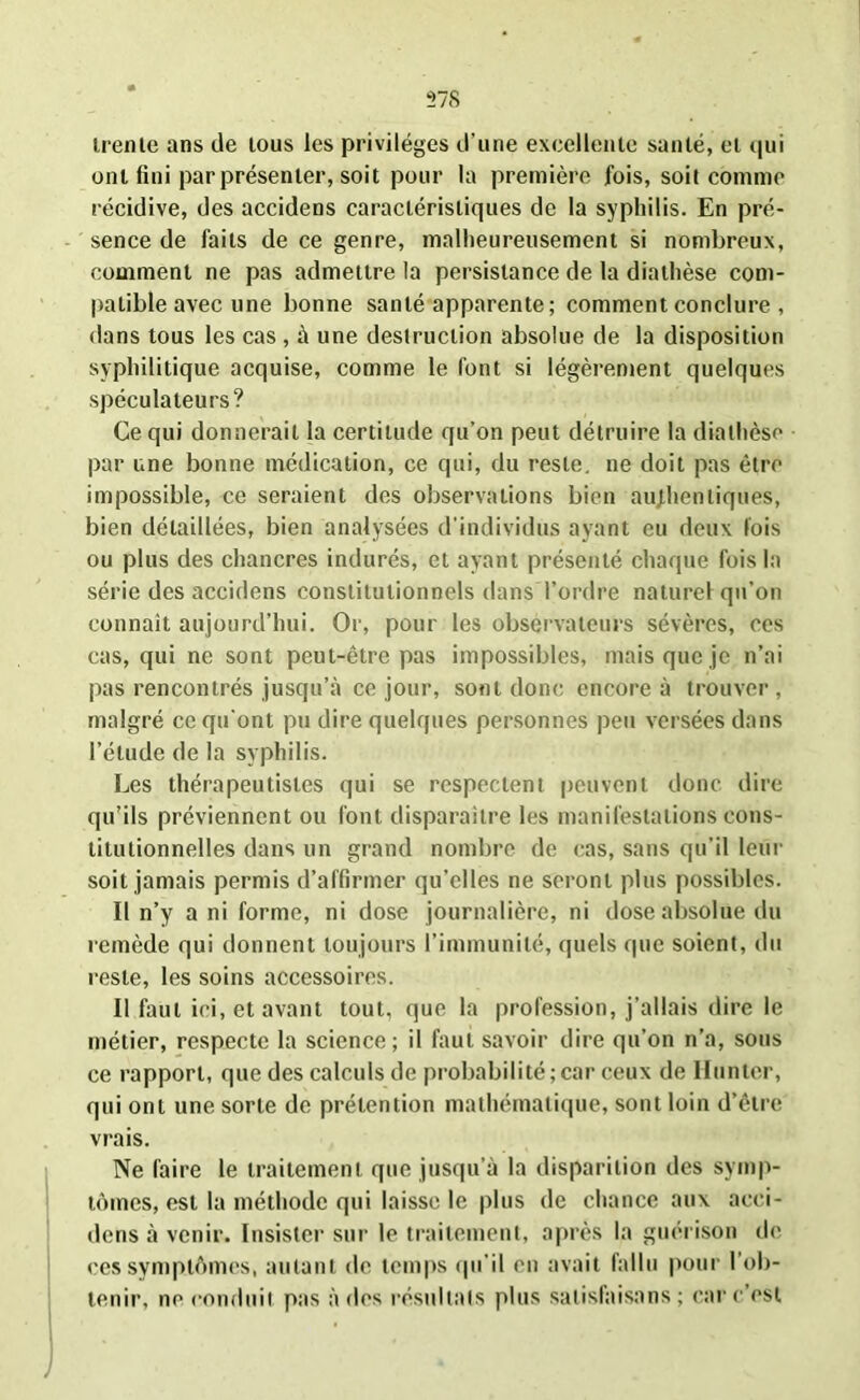 trente ans de tous les privilèges d’une excellente santé, et qui ont fini par présenter, soit pour la première fois, soit comme récidive, des accidens caractéristiques de la syphilis. En pré- sence de faits de ce genre, malheureusement si nombreux, comment ne pas admettre la persistance de la diathèse com- patible avec une bonne santé apparente ; comment conclure , dans tous les cas , à une destruction absolue de la disposition syphilitique acquise, comme le font si légèrement quelques spéculateurs? Ce qui donnerait la certitude qu’on peut détruire la diathèse par une bonne médication, ce qui, du reste, ne doit pas être impossible, ce seraient des observations bien authentiques, bien détaillées, bien analysées d'individus ayant eu deux fois ou plus des chancres indurés, et ayant présenté chaque fois la série des accidens constitutionnels dans l’ordre naturel qu’on connaît aujourd’hui. Or, pour les observateurs sévères, ces cas, qui ne sont peut-être pas impossibles, mais que je n’ai pas rencontrés jusqu’à ce jour, sont donc encore à trouver , malgré ce qu'ont pu dire quelques personnes peu versées dans l’étude de la syphilis. Les thérapeutistes qui se respectent peuvent donc dire qu’ils préviennent ou font disparaître les manifestations cons- titutionnelles dans un grand nombre de cas, sans qu’il leur soit jamais permis d’affirmer qu’elles ne seront plus possibles. Il n’y a ni forme, ni dose journalière, ni dose absolue du remède qui donnent toujours l’immunité, quels que soient, du reste, les soins accessoires. Il faut ici, et avant tout, que la profession, j’allais dire le métier, respecte la science; il faut savoir dire qu’on n’a, sous ce rapport, que des calculs de probabilité;car ceux de Hunier, qui ont une sorte de prétention mathématique, sont loin d’être vrais. Ne faire le traitement que jusqu’à la disparition des symp- tômes, est la méthode qui laisse le plus de chance aux acci- dens à venir. Insister sur le traitement, après la guérison de ces symptômes, autant de temps qu’il en avait fallu pour l'ob- tenir, ne conduit pas à des résultats plus satisfaisons ; car c’est