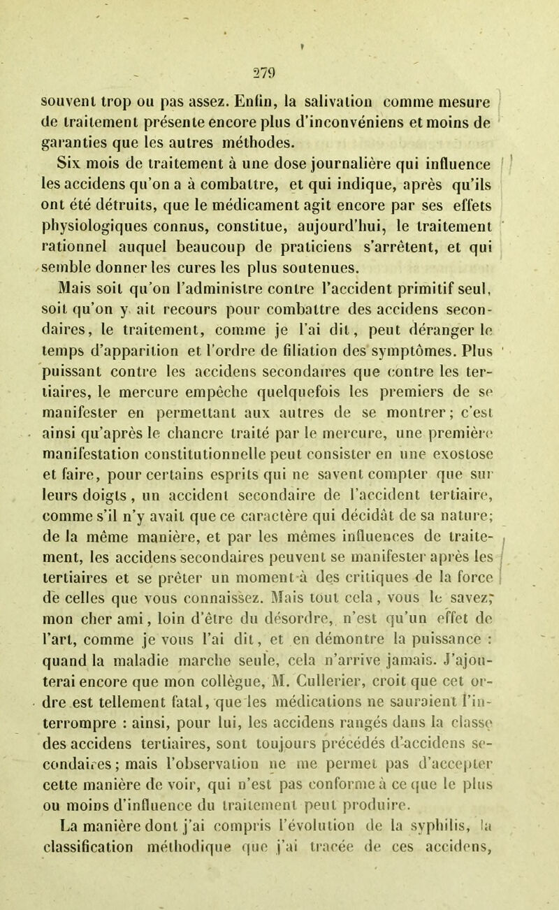 souvent trop ou pas assez. Enfin, la salivation comme mesure de traitement présente encore plus d’inconvéniens et moins de garanties que les autres méthodes. Six mois de traitement à une dose journalière qui influence les accidens qu’on a à combattre, et qui indique, après qu’ils ont été détruits, que le médicament agit encore par ses effets physiologiques connus, constitue, aujourd’hui, le traitement rationnel auquel beaucoup de praticiens s’arrêtent, et qui semble donner les cures les plus soutenues. Mais soit qu’on l’administre contre l’accident primitif seul, soit qu’on y ait recours pour combattre des accidens secon- daires, le traitement, comme je l’ai dit, peut déranger le temps d’apparition et l’ordre de filiation des symptômes. Plus puissant contre les accidens secondaires que contre les ter- tiaires, le mercure empêche quelquefois les premiers de se manifester en permettant aux autres de se montrer; c’est ainsi qu’après le chancre traité par le mercure, une première manifestation constitutionnelle peut consister en une exostose et faire, pour certains esprits qui ne savent compter que sur leurs doigts, un accident secondaire de l’accident tertiaire, comme s’il n’y avait que ce caractère qui décidât de sa nature; de la même manière, et par les mêmes influences de traite- ment, les accidens secondaires peuvent se manifester après les tertiaires et se prêter un moment à des critiques de la force de celles que vous connaissez. Mais tout cela, vous le savez; mon cher ami, loin d’être du désordre, n’est qu’un effet de l’art, comme je vous l’ai dit, et en démontre la puissance : quand la maladie marche seule, cela n’arrive jamais. J’ajou- terai encore que mon collègue, M. Cullerier, croit que cet or- dre est tellement fatal, que les médications ne sauraient l’in- terrompre : ainsi, pour lui, les accidens rangés dans la classe des accidens tertiaires, sont toujours précédés d’accidens se- condaires ; mais l’observation ne me permet pas d’accepter celte manière de voir, qui n’est pas conforme à ce que le plus ou moins d’influence du traitement peut produire. La manière dont j’ai compris l’évolution de la syphilis, la classification méthodique que j’ai tracée de ces accidens,