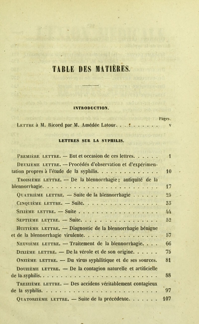 TABLE DES MATIÈRES. INTRODUCTION. Pages. Lettre à M. Ricord par M. Amédée Latour. . . : v LETTRES SUR LA SYPHILIS. Première lettre. — But et occasion de ces lettres 1 Deuxième lettre. — Procédés d’observation et d’expérimen- tation propres à l’étude de la syphilis 10 Troisième lettre. — De la blennorrhagie; antiquité de la blennorrhagie 17 Quatrième lettre. — Suite de la blennorrhagie 25 Cinquième lettre. — Suite. S3 Sixième lettre. — Suite hk Septième lettre. — Suite 52 Huitième lettre. — Diagnostic de la blennorrhagie bénigne et de la blennorrhagie virulente 57 Neuvième lettre. — Traitement de la blennorrhagie. ... 66 Dixième lettre. — De la vérole et de son origine 75 Onzième lettre. — Du virus syphilitique et de ses sources. 81 Douzième lettre. — De la contagion naturelle et artificielle de la-syphilis 88 Treizième lettre. — Des accidens véritablement contagieux de la syphilis 97 Quatorzième lettre. — Suite de la précédente 107