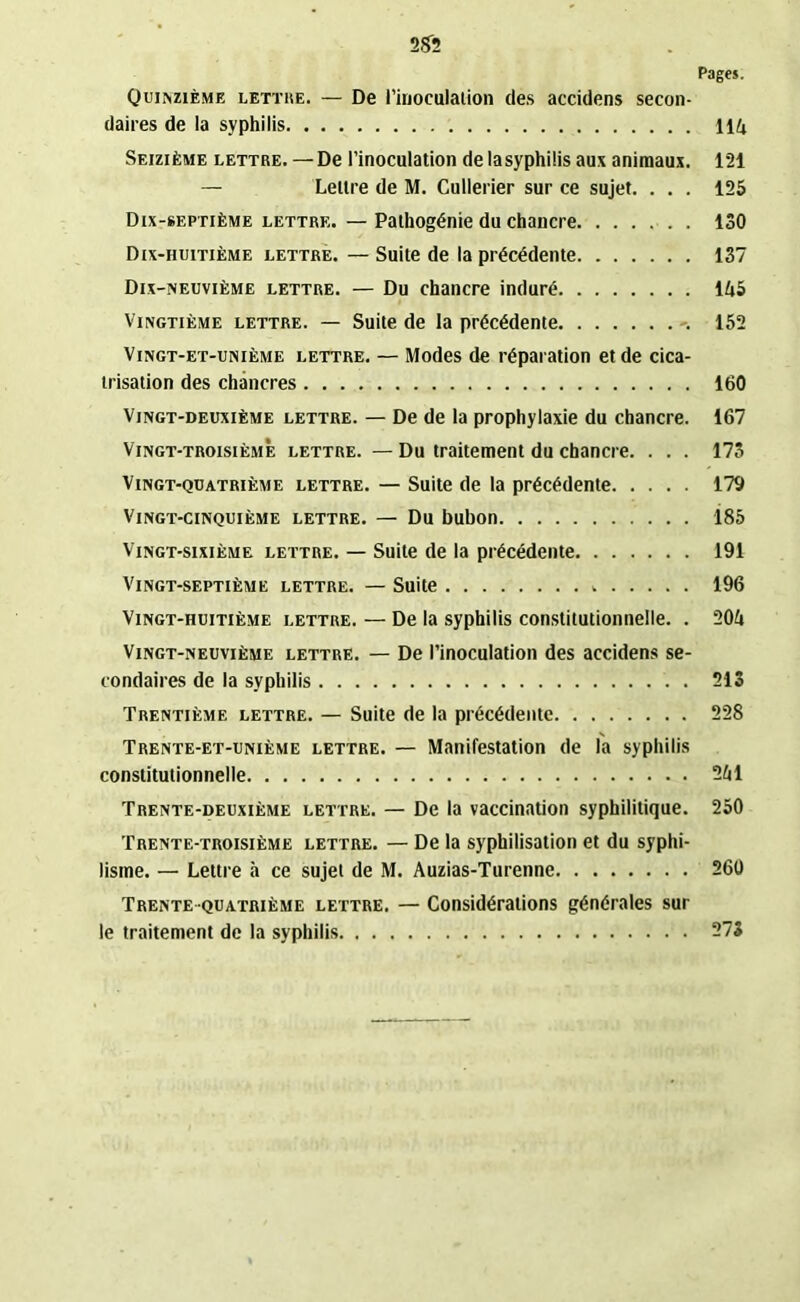 Pages. Quinzième lettre. — De l’inoculation des accidens secon- daires de la syphilis lift Seizième lettre. —De l’inoculation de lasyphilis aux animaux. 121 — Lettre de M. Cullerier sur ce sujet. . . . 125 Dix-septième lettre. — Pathogénie du chancre 130 Dix-huitième lettre. — Suite de la précédente 137 Dix-neuvième lettre. — Du chancre induré 145 Vingtième lettre. — Suite de la précédente -. 152 Vingt-et-unième lettre. — Modes de réparation et de cica- trisation des chancres 160 Vingt-deuxième lettre. — De de la prophylaxie du chancre. 167 Vingt-troisième lettre. — Du traitement du chancre. . . . 173 Vingt-quatrième lettre. — Suite de la précédente 179 Vingt-cinquième lettre. — Du bubon 185 Vingt-sixième lettre. — Suite de la précédente 191 Vingt-septième lettre. — Suite 196 Vingt-huitième lettre. — De la syphilis constitutionnelle. . 204 Vingt-neuvième lettre. — De l’inoculation des accidens se- condaires de la syphilis 213 Trentième lettre. — Suite de la précédente 228 Trente-et-unième lettre. — Manifestation de la syphilis constitutionnelle 241 Trente-deuxième lettre. — De la vaccination syphilitique. 250 Trente-troisième lettre. — De la syphilisation et du syphi- lisme. — Lettre à ce sujet de M. Auzias-Turenne 260 Trente quatrième lettre. — Considérations générales sur le traitement de la syphilis 273