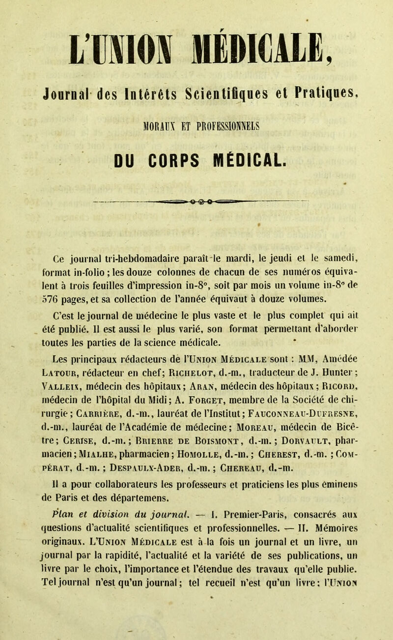 LIMON MEDICALE. Journal des Intérêts Scientifiques et Pratiques, MORAUX F,T PROFESSIONNELS DU CORPS MÉDICAL Ce journal tri-hebdomadaire paraît le mardi, le jeudi et le samedi, format in-folio ; les douze colonnes de chacun de ses numéros équiva- lent à trois feuilles d’impression in-8°, soit par mois un volume in-8° de 576 pages, et sa collection de l’année équivaut à douze volumes. C’est le journal de médecine le plus vaste et le plus complet qui ait été publié. 11 est aussi le plus varié, son format permettant d’aborder toutes les parties de la science médicale. Les principaux rédacteurs de I’Union Médicale sont : MM, Amédée Latour, rédacteur en chef; Richelot, d.-m., traducteur de J. Hunter; Valleix, médecin des hôpitaux; Aran, médecin des hôpitaux ; Ricord, médecin de l’hôpital du Midi; A. Forget, membre de la Société de chi- rurgie; Carrière, d.-m., lauréat de l’Institut; Fauconneau-Dufresne, d.-m., lauréat de l’Académie de médecine; Moreau, médecin de Bicê- tre; Cerise, d.-nt.; Brierre de Boismont, d.-m.; Dorvault, phar- macien ;Miai.he, pharmacien; Homolle, d.-m.; Ciierest, d.-m. ;Co\t- pérat, d.-m. ; Despaui.x-Ader, d.-m. ; Ciiereau, d.-m. 11 a pour collaborateurs les professeurs et praticiens les plus éminens de Paris et des départemens. Plan et division du journal. — 1. Premier-Paris, consacrés aux questions d’actualité scientifiques et professionnelles. — II. Mémoires originaux. L’Union Médicale est à la fois un journal et un livre, un journal par la rapidité, l’actualité et la variété de ses publications, un livre par le choix, l’importance et l’étendue des travaux qu’elle publie. Tel journal n’est qu’un journal ; tel recueil n’est qu’un livre; I’Union