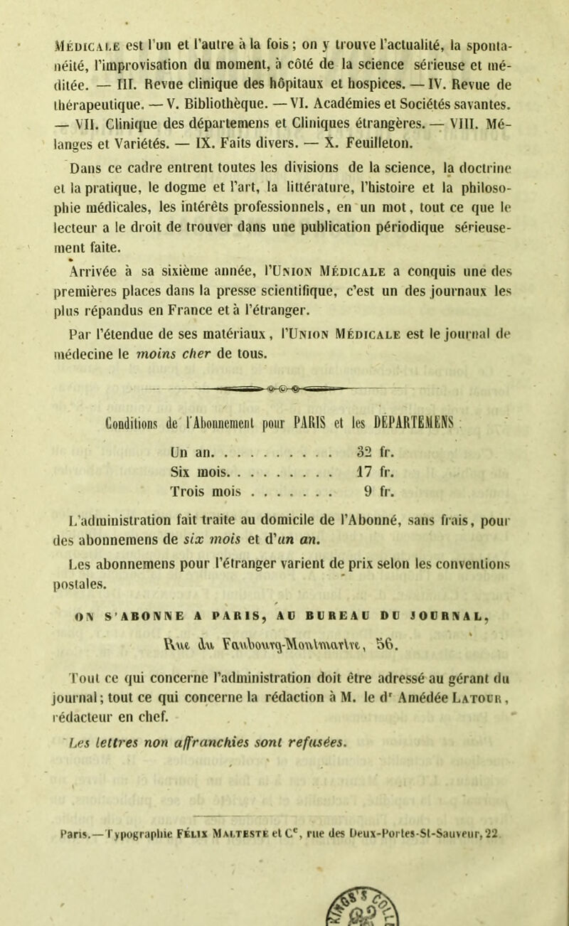 Médicale est l’un et l’autre à la fois ; on y trouve l’actualité, la sponta- néité, l’improvisation du moment, à côté de la science sérieuse et mé- ditée. — I1T. Revue clinique des hôpitaux et hospices. — IV. Revue de thérapeutique. — V. Bibliothèque. — VI. Académies et Sociétés savantes. — VII. Clinique des départemens et Cliniques étrangères. — VIII. Mé- langes et Variétés. — IX. Faits divers. — X. Feuilleton. Dans ce cadre entrent toutes les divisions de la science, la doctrine et la pratique, le dogme et l’art, la littérature, l’histoire et la philoso- phie médicales, les intérêts professionnels, en un mot, tout ce que le lecteur a le droit de trouver dans une publication périodique sérieuse- ment faite. Arrivée à sa sixième année, l’UtsioN Médicale a conquis une des premières places dans la presse scientifique, c’est un des journaux les plus répandus en France et à l’étranger. Par l’étendue de ses matériaux, I’Union Médicale est le journal de médecine le moins cher de tous. L’administration fait traite au domicile de l’Abonné, sans frais, pour des abonnemens de six mois et d’un an. Les abonnemens pour l’étranger varient de prix selon les conventions postales. OIM S'ABONNE A PARIS, AD BDREAD DD JODRNAL, fout ce qui concerne l’administration doit être adressé au gérant du journal ; tout ce qui concerne la rédaction à M. le d* Amédée Latour , rédacteur en chef. Les lettres non affranchies sont refusées. Conditions de T Abonnement pour PARIS et les DÉPARTEMENS Un an. . . Six mois. . Trois mois 32 fr. 17 fr. 9 fr. VW Au FaubouTq-MoutmaTVve., 56. Paris.—Typographie Félix Malteste et Cc, rue (les Deux-Portes-St-Sauveur, 22