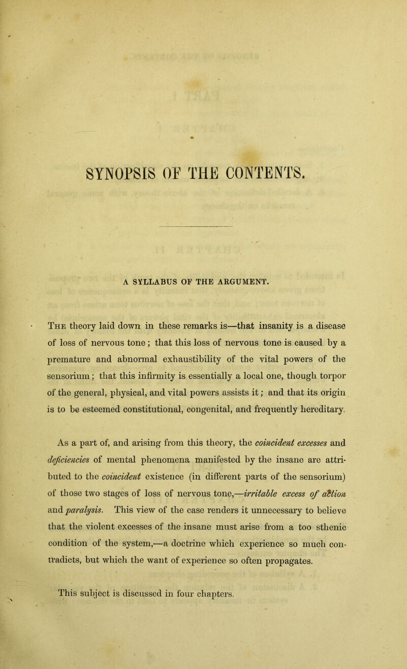 SYNOPSIS OF THE CONTENTS. A SYLLABUS OF THE ARGUMENT. The theory laid down in these remarks is—that insanity is a disease of loss of nervous tone; that this loss of nervous tone is caused by a premature and abnormal exhaustibility of the vital powers of the sensorium; that this infirmity is essentially a local one, though torpor of the general, physical, and vital powers assists it; and that its origin is to be esteemed constitutional, congenital, and frequently hereditary. As a part of, and arising from this theory, the coincident excesses and deficiencies of mental phenomena manifested by the insane are attri- buted to the coincident existence (in different parts of the sensorium) of those two stages of loss of nervous tone,—irritable excess of action and paralysis. This view of the case renders it unnecessary to believe that the violent excesses of the insane must arise from a too sthenic condition of the system,—a doctrine which experience so much con- tradicts, but which the want of experience so often propagates. This subject is discussed in four chapters.