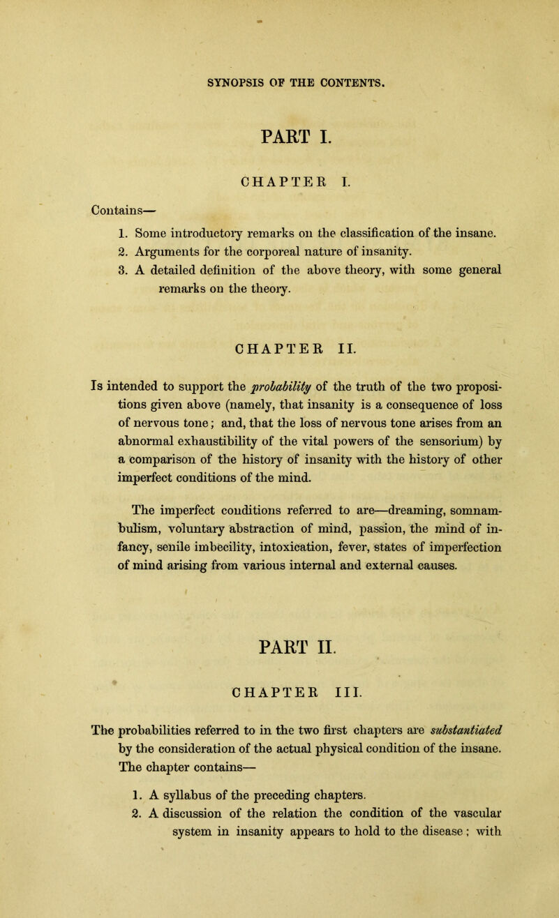 PART I. CHAPTER I. Contains— 1. Some introductory remarks on the classification of the insane. 2. Arguments for the corporeal nature of insanity. 3. A detailed definition of the above theory, with some general remarks on the theoiy. CHAPTER II. Is intended to support the probability of the truth of the two proposi- tions given above (namely, that insanity is a consequence of loss of nervous tone; and, that the loss of nervous tone arises from an abnormal exhaustibility of the vital powers of the sensorium) by a comparison of the history of insanity with the history of other imperfect conditions of the mind. The imperfect conditions referred to are—dreaming, somnam- bulism, voluntary abstraction of mind, passion, the mind of in- fancy, senile imbecility, intoxication, fever, states of imperfection of mind arising from various internal and external causes. PART II. CHAPTER III. The probabilities referred to in the two first chapters are substantiated by the consideration of the actual physical condition of the insane. The chapter contains— 1. A syllabus of the preceding chapters. 2. A discussion of the relation the condition of the vascular system in insanity appears to hold to the disease ; with