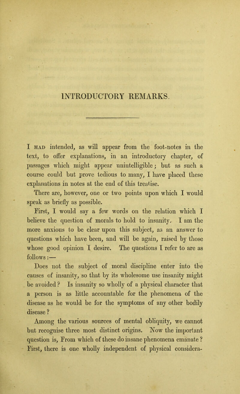 INTRODUCTORY REMARKS. I had intended, as will appear from the foot-notes in the text, to offer explanations, in an introductory chapter, of passages which might appear unintelligible; but as such a course could but prove tedious to many, I have placed these explanations in notes at the end of this treatise. There are, however, one or two points upon which I would speak as briefly as possible. Tirst, I would say a few words on the relation which I believe the question of morals to hold to insanity.* I am the more anxious to be clear upon this subject, as an answer to questions which have been, and will be again, raised by those whose good opinion I desire. The questions I refer to are as follows:— Does not the subject of moral discipline enter into the causes of insanity, so that by its wholesome use insanity might be avoided ? Is insanity so wholly of a physical character that a person is as little accountable for the phenomena of the disease as he would be for the symptoms of any other bodily disease ? Among the various sources of mental obliquity, we cannot but recognise three most distinct origins. Now the important question is, Prom which of these do insane phenomena emanate ? Pirst, there is one wholly independent of physical considera-