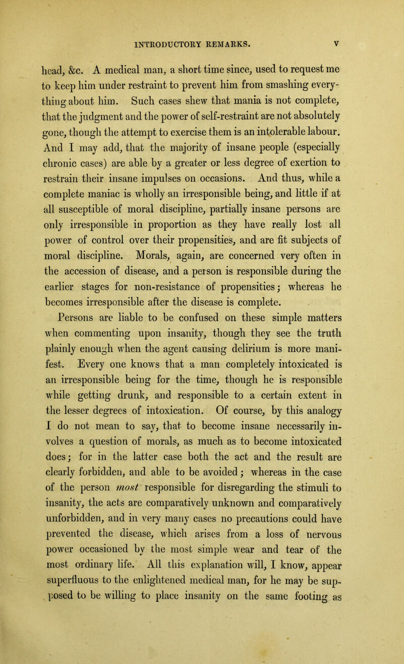 head, &c. A medical man, a short time since, used to request me to keep him under restraint to prevent him from smashing every- thing about him. Such cases shew that mania is not complete, that the judgment and the power of self-restraint are not absolutely gone, though the attempt to exercise them is an intolerable labour. And I may add, that the majority of insane people (especially chronic cases) are able by a greater or less degree of exertion to restrain their insane impulses on occasions. And thus, while a complete maniac is wholly an irresponsible being, and little if at all susceptible of moral discipline, partially insane persons are only irresponsible in proportion as they have really lost all power of control over their propensities, and are fit subjects of moral discipline. Morals, again, are concerned very often in the accession of disease, and a person is responsible during the earlier stages for non-resistance of propensities; whereas he becomes irresponsible after the disease is complete. Persons are liable to be confused on these simple matters when commenting upon insanity, though they see the truth plainly enough when the agent causing delirium is more mani- fest. Every one knows that a man completely intoxicated is an irresponsible being for the time, though he is responsible while getting drunk, and responsible to a certain extent in the lesser degrees of intoxication. Of course, by this analogy I do not mean to say, that to become insane necessarily in- volves a question of morals, as much as to become intoxicated does; for in the latter case both the act and the result are clearly forbidden, and able to be avoided; whereas in the case of the person most responsible for disregarding the stimuli to insanity, the acts are comparatively unknown and comparatively unforbidden, and in very many cases no precautions could have prevented the disease, which arises from a loss of nervous power occasioned by the most simple wear and tear of the most ordinary life. All this explanation will, I know, appear superfluous to the enlightened medical man, for he may be sup- posed to be willing to place insanity on the same footing as