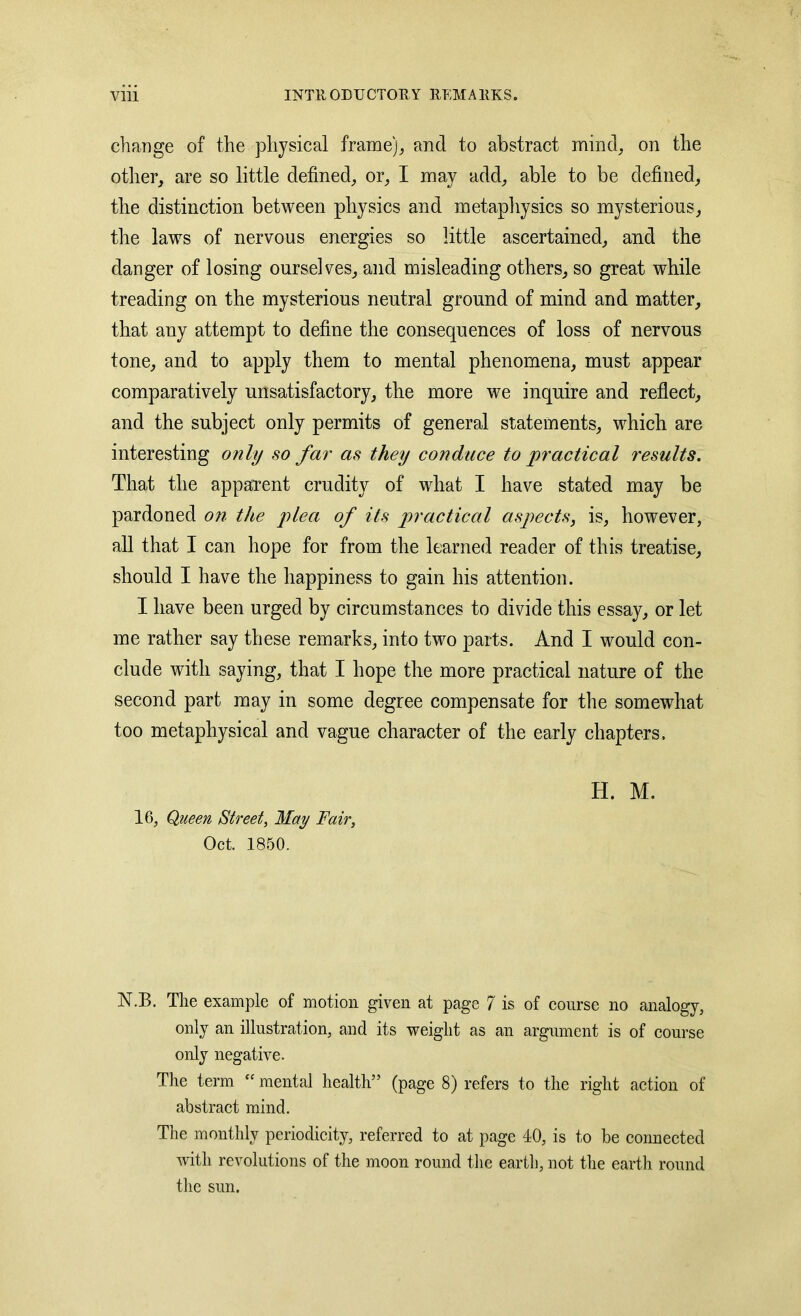 change of the physical frame),, and to abstract mind, on the other, are so little defined, or, I may add, able to be defined, tlie distinction between physics and metaphysics so mysterious, the laws of nervous energies so little ascertained, and the danger of losing ourselves, and misleading others, so great while treading on the mysterious neutral ground of mind and matter, that any attempt to define the consequences of loss of nervous tone, and to apply them to mental phenomena, must appear comparatively unsatisfactory, the more we inquire and reflect, and the subject only permits of general statements, which are interesting only so far as they conduce to practical results. That the apparent crudity of what I have stated may be pardoned on the plea of its practical aspects, is, however, all that I can hope for from the learned reader of this treatise, should I have the happiness to gain his attention. I have been urged by circumstances to divide this essay, or let me rather say these remarks, into two parts. And I would con- clude with saying, that I hope the more practical nature of the second part may in some degree compensate for the somewhat too metaphysical and vague character of the early chapters. 16, Queen Street, May Fair, Oct. 1850. H. M. N.B. The example of motion given at page 7 is of course no analogy, only an illustration, and its weight as an argument is of course only negative. The term “ mental health5’ (page 8) refers to the right action of abstract mind. The monthly periodicity, referred to at page 10, is to be connected with revolutions of the moon round the earth, not the earth round the sun.
