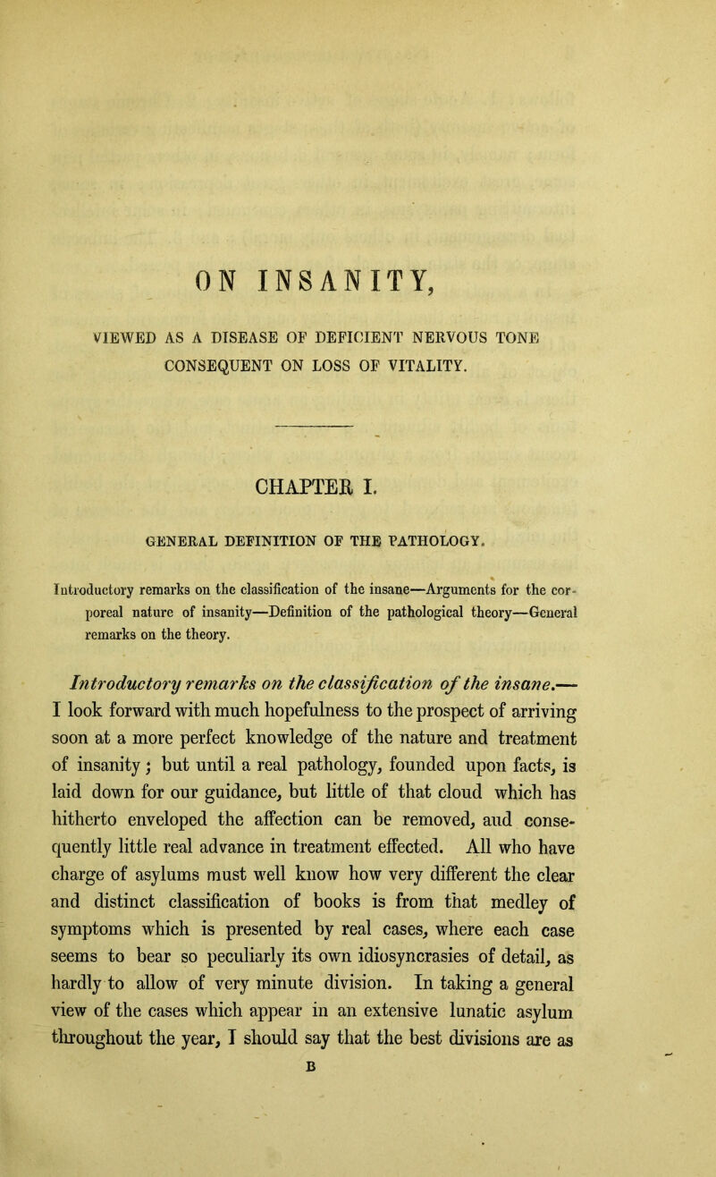 ON INSANITY, VIEWED AS A DISEASE OF DEFICIENT NERVOUS TONE CONSEQUENT ON LOSS OF VITALITY. CHAPTER I. GENERAL DEFINITION OF THE PATHOLOGY, Introductory remarks on the classification of the insane—Arguments for the cor- poreal nature of insanity—Definition of the pathological theory—General remarks on the theory. Introductory remarks on the classification of the insane.— I look forward with much hopefulness to the prospect of arriving soon at a more perfect knowledge of the nature and treatment of insanity; but until a real pathology, founded upon facts, is laid down for our guidance, but little of that cloud which has hitherto enveloped the affection can be removed, aud conse- quently little real advance in treatment effected. All who have charge of asylums must well know how very different the clear and distinct classification of books is from that medley of symptoms which is presented by real cases, where each case seems to bear so peculiarly its own idiosyncrasies of detail, as hardly to allow of very minute division. In taking a general view of the cases which appear in an extensive lunatic asylum throughout the year, I should say that the best divisions are as B