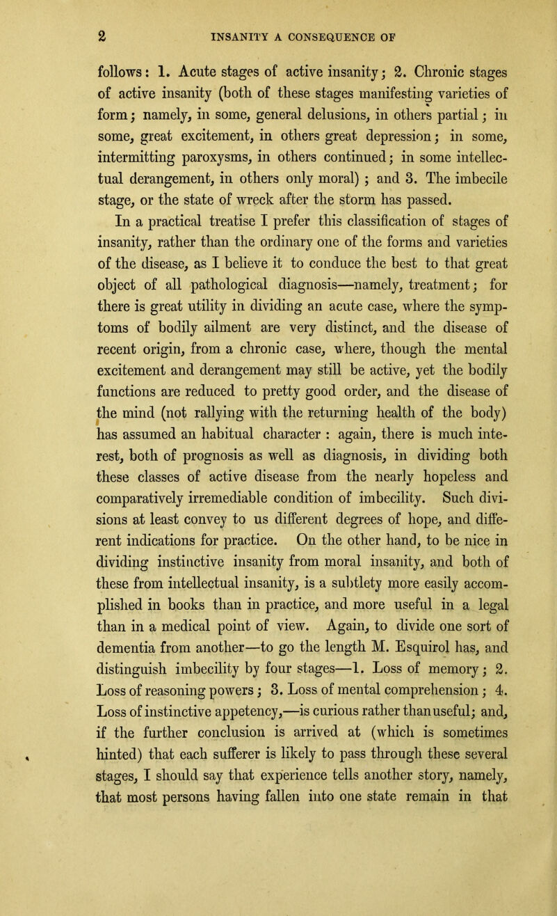 follows: 1. Acute stages of active insanity; 2. Chronic stages of active insanity (both of these stages manifesting varieties of % form; namely, in some, general delusions, in others partial; in some, great excitement, in others great depression; in some, intermitting paroxysms, in others continued; in some intellec- tual derangement, in others only moral) ; and 3. The imbecile stage, or the state of wreck after the storm has passed. In a practical treatise I prefer this classification of stages of insanity, rather than the ordinary one of the forms and varieties of the disease, as I believe it to conduce the best to that great object of all pathological diagnosis—namely, treatment; for there is great utility in dividing an acute case, where the symp- toms of bodily ailment are very distinct, and the disease of recent origin, from a chronic case, where, though the mental excitement and derangement may still be active, yet the bodily functions are reduced to pretty good order, and the disease of the mind (not rallying with the returning health of the body) § has assumed an habitual character : again, there is much inte- rest, both of prognosis as well as diagnosis, in dividing both these classes of active disease from the nearly hopeless and comparatively irremediable condition of imbecility. Such divi- sions at least convey to us different degrees of hope, and diffe- rent indications for practice. On the other hand, to be nice in dividing instinctive insanity from moral insanity, and both of these from intellectual insanity, is a subtlety more easily accom- plished in books than in practice, and more useful in a legal than in a medical point of view. Again, to divide one sort of dementia from another—to go the length M. Esquirol has, and distinguish imbecility by four stages—1. Loss of memory; 2. Loss of reasoning powers; 3. Loss of mental comprehension; 4. Loss of instinctive appetency,—is curious rather than useful; and, if the further conclusion is arrived at (which is sometimes hinted) that each sufferer is likely to pass through these several stages, I should say that experience tells another story, namely, that most persons having fallen into one state remain in that