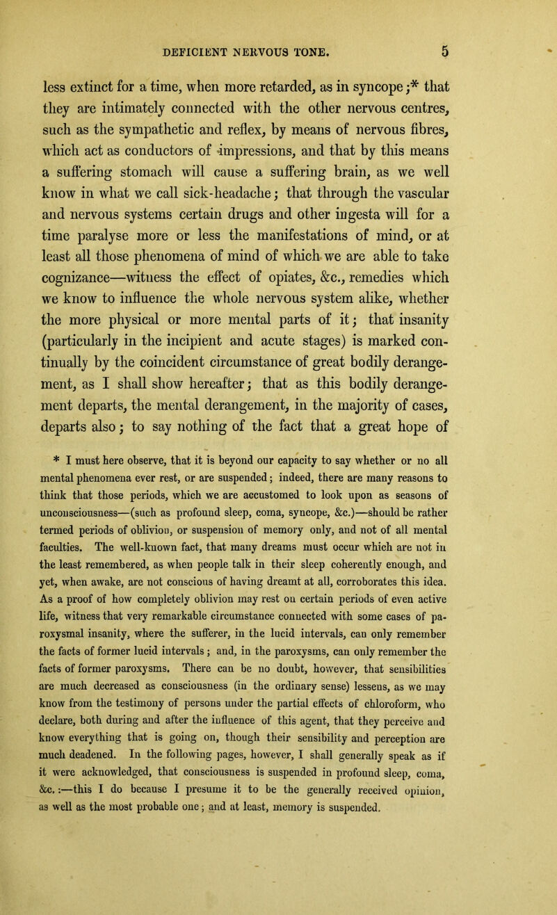 less extinct for a time, when more retarded, as in syncope ;* that they are intimately connected with the other nervous centres, such as the sympathetic and reflex, by means of nervous fibres, which act as conductors of impressions, and that by this means a suffering stomach will cause a suffering brain, as we well know in what we call sick-headache; that through the vascular and nervous systems certain drugs and other ingesta will for a time paralyse more or less the manifestations of mind, or at least all those phenomena of mind of which we are able to take cognizance—witness the effect of opiates, &c., remedies which we know to influence the whole nervous system alike, whether the more physical or more mental parts of it; that insanity (particularly in the incipient and acute stages) is marked con- tinually by the coincident circumstance of great bodily derange- ment, as I shall show hereafter; that as this bodily derange- ment departs, the mental derangement, in the majority of cases, departs also; to say nothing of the fact that a great hope of * I must here observe, that it is beyond our capacity to say whether or no all mental phenomena ever rest, or are suspended; indeed, there are many reasons to think that those periods, which we are accustomed to look upon as seasons of unconsciousness—(such as profound sleep, coma, syncope, &c.)—should be rather termed periods of oblivion, or suspension of memory only, and not of all mental faculties. The well-known fact, that many dreams must occur which are not in the least remembered, as when people talk in their sleep coherently enough, and yet, when awake, are not conscious of having dreamt at all, corroborates this idea. As a proof of how completely oblivion may rest ou certain periods of even active life, witness that very remarkable circumstance connected with some cases of pa- roxysmal insanity, where the sufferer, in the lucid intervals, can only remember the facts of former lucid intervals; and, in the paroxysms, can only remember the facts of former paroxysms. There can be no doubt, however, that sensibilities are much decreased as consciousness (in the ordinary sense) lessens, as we may know from the testimony of persons under the partial effects of chloroform, who declare, both during and after the influence of this agent, that they perceive and know everything that is going on, though their sensibility and perception are much deadened. In the following pages, however, I shall generally speak as if it were acknowledged, that consciousness is suspended in profound sleep, coma, &c.:—this I do because I presume it to be the generally received opinion, as well as the most probable one; and at least, memory is suspended.