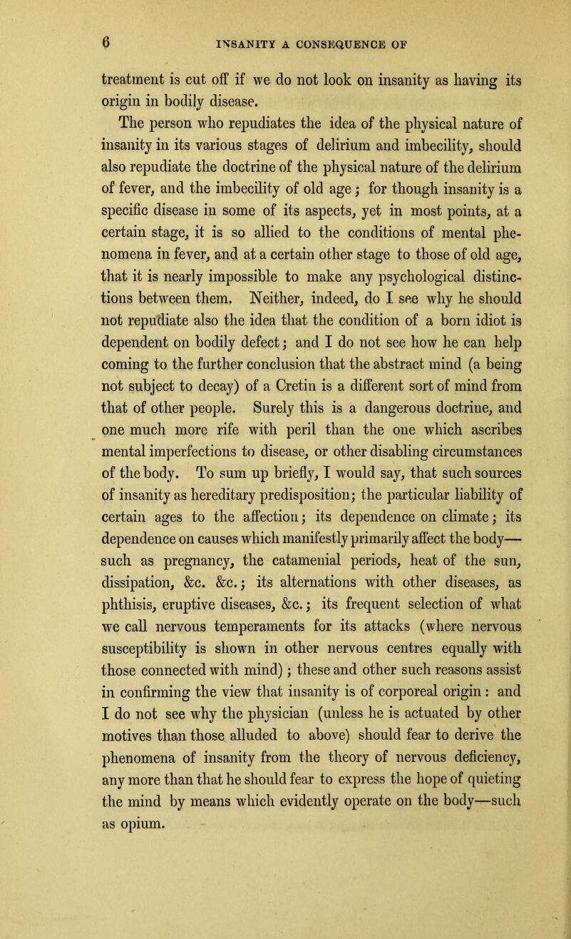 treatment is cut off if we do not look on insanity as having its origin in bodily disease. The person who repudiates the idea of the physical nature of insanity in its various stages of delirium and imbecility, should also repudiate the doctrine of the physical nature of the delirium of fever, and the imbecility of old age; for though insanity is a specific disease in some of its aspects, yet in most points, at a certain stage, it is so allied to the conditions of mental phe- nomena in fever, and at a certain other stage to those of old age, that it is nearly impossible to make any psychological distinc- tions between them. Neither, indeed, do I see why he should not repudiate also the idea that the condition of a born idiot is dependent on bodily defect; and I do not see how he can help coming to the further conclusion that the abstract mind (a being not subject to decay) of a Cretin is a different sort of mind from that of other people. Surely this is a dangerous doctrine, and one much more rife with peril than the one which ascribes mental imperfections to disease, or other disabling circumstances of the body. To sum up briefly, I would say, that such sources of insanity as hereditary predisposition; the particular liability of certain ages to the affection; its dependence on climate; its dependence on causes which manifestly primarily affect the body— such as pregnancy, the catamenial periods, heat of the sun, dissipation, &c. &c.; its alternations with other diseases, as phthisis, eruptive diseases, &c.; its frequent selection of what we call nervous temperaments for its attacks (where nervous susceptibility is shown in other nervous centres equally with those connected with mind); these and other such reasons assist in confirming the view that insanity is of corporeal origin : and I do not see why the physician (unless he is actuated by other motives than those alluded to above) should fear to derive the phenomena of insanity from the theory of nervous deficiency, any more than that he should fear to express the hope of quieting the mind by means which evidently operate on the body—such as opium.