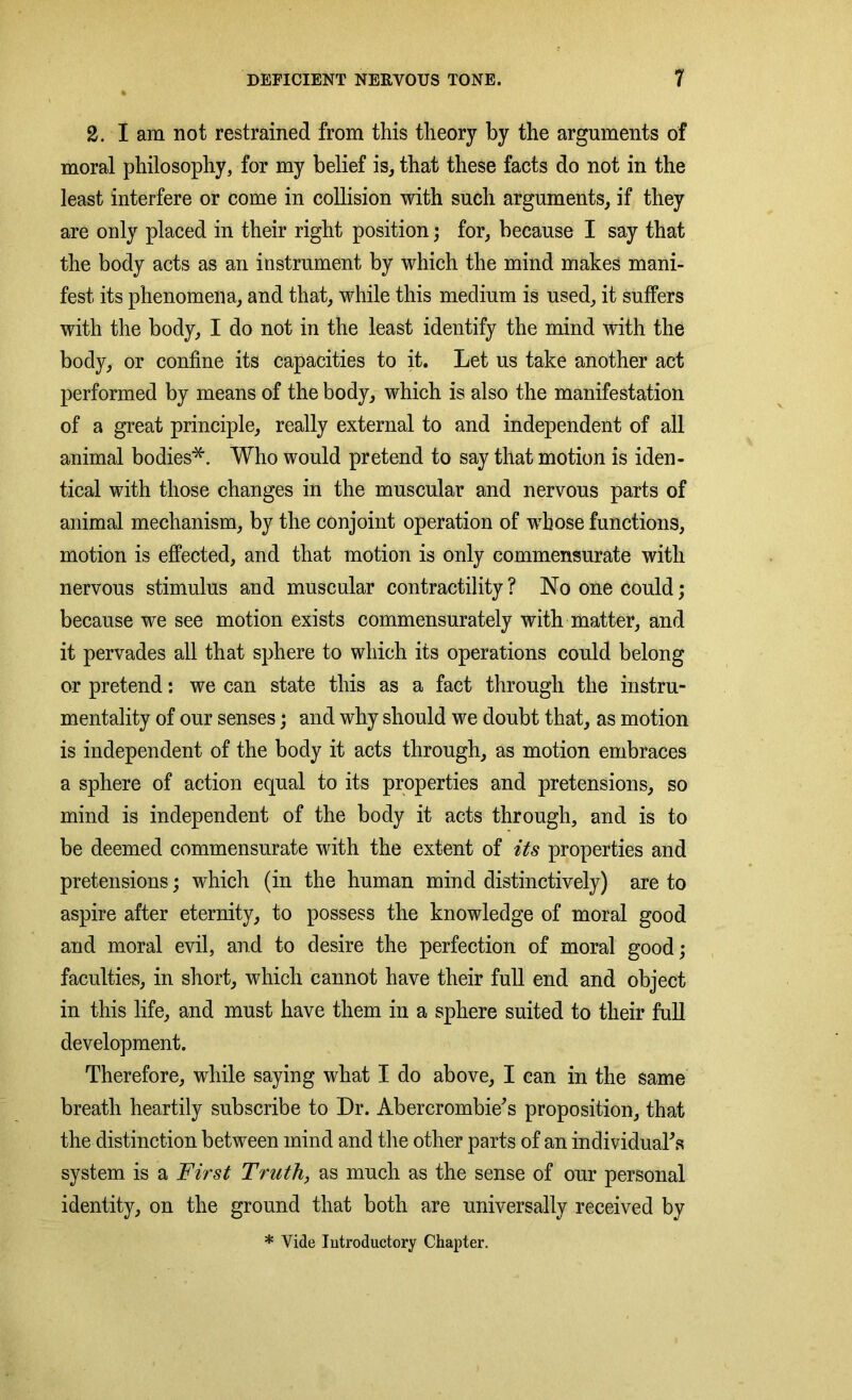 % 2. I am not restrained from this theory by the arguments of moral philosophy, for my belief is, that these facts do not in the least interfere or come in collision with such arguments, if they are only placed in their right position; for, because I say that the body acts as an instrument by which the mind makes mani- fest its phenomena, and that, while this medium is used, it suffers with the body, I do not in the least identify the mind with the body, or confine its capacities to it. Let us take another act performed by means of the body, which is also the manifestation of a great principle, really external to and independent of all animal bodies*. Who would pretend to say that motion is iden- tical with those changes in the muscular and nervous parts of animal mechanism, by the conjoint operation of whose functions, motion is effected, and that motion is only commensurate with nervous stimulus and muscular contractility? No one could; because we see motion exists commensurately with matter, and it pervades all that sphere to which its operations could belong or pretend: we can state this as a fact through the instru- mentality of our senses; and why should we doubt that, as motion is independent of the body it acts through, as motion embraces a sphere of action equal to its properties and pretensions, so mind is independent of the body it acts through, and is to be deemed commensurate with the extent of its properties and pretensions; which (in the human mind distinctively) are to aspire after eternity, to possess the knowledge of moral good and moral evil, and to desire the perfection of moral good; faculties, in short, which cannot have their full end and object in this life, and must have them in a sphere suited to their full development. Therefore, while saying what I do above, I can in the same breath heartily subscribe to Dr. Abercrombie’s proposition, that the distinction between mind and the other parts of an individual’s system is a First Truth, as much as the sense of our personal identity, on the ground that both are universally received by