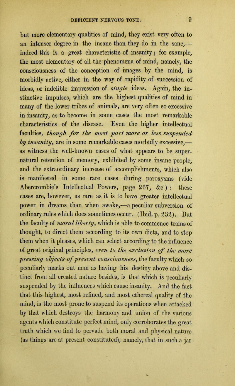 but more elementary qualities of mind, they exist very often to an intenser degree in the insane than they do in the sane,— indeed this is a great characteristic of insanity; for example, the most elementary of all the phenomena of mind, namely, the consciousness of the conception of images by the mind, is morbidly active, either in the way of rapidity of succession of ideas, or indelible impression of single ideas. Again, the in- stinctive impulses, which are the highest qualities of mind in many of the lower tribes of animals, are very often so excessive in insanity, as to become in some cases the most remarkable characteristics of the disease. Even the higher intellectual faculties, though for the mo&t part more or less suspended by insanity, are in some remarkable cases morbidly excessive,— as witness the well-known cases of what appears to be super- natural retention of memory, exhibited by some insane people, and the extraordinary increase of accomplishments, which also is manifested in some rare cases during paroxysms (vide Abercrombie's Intellectual Powers, page 267, &c.) : these cases are, however, as rare as it is to have greater intellectual power in dreams than when awake,—a peculiar subversion of ordinary rules which does sometimes occur. (Ibid. p. 282). But the faculty of moral liberty, which is able to commence trains of thought, to direct them according to its own dicta, and to stop them when it pleases, which can select according to the influence of great original principles, even to the exclusion of the more pressing objects of present consciousness, the faculty which so peculiarly marks out man as having his destiny above and dis- tinct from all created nature besides, is that which is peculiarly suspended by the influences which cause insanity. And the fact that this highest, most refined, and most ethereal quality of the mind, is the most prone to suspend its operations when attacked by that which destroys the harmony and union of the various agents which constitute perfect mind, only corroborates the great truth which we find to pervade both moral and physical nature (as things are at present constituted), namely, that in such a jar