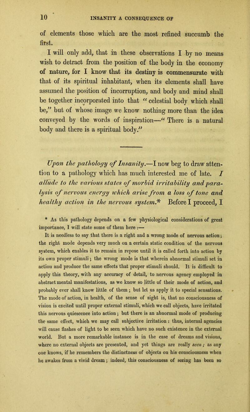 of elements those which are the most refined succumb the first. I will only add, that in these observations I by no means wish to detract from the position of the body in the economy of nature, for I know that its destiny is commensurate with that of its spiritual inhabitant, when its elements shall have assumed the position of incorruption, and body and mind shall be together incorporated into that “ celestial body which shall be,” but of whose image we know nothing more than the idea conveyed by the words of inspiration—“ There is a natural body and there is a spiritual body.” Upon the pathology of Insanity.—I now beg to draw atten- tion to a pathology which has much interested me of late. I allude to the various states of morbid irritability and para- lysis of nervous energy which arise from a loss of tone and healthy action in the nervous system.* Before I proceed, I * As this pathology depends on a few physiological considerations of great importance, I will state some of them here :— It is needless to say that there is a right and a wrong mode of nervous action; the right mode depends very much on a certain static condition of the nervous system, which enables it to remain in repose until it is called forth into action by its own proper stimuli; the wrong mode is that wherein abnormal stimuli set in action and produce the same effects that proper stimuli should. It is difficult to apply this theory, with any accuracy of detail, to nervous agency employed in abstract mental manifestations, as we know so little of their mode of action, and probably ever shall know little of them ; but let us apply it to special sensations. The mode of action, in health, of the sense of sight is, that no consciousness of vision is excited until proper external stimuli, which we call objects, have irritated this nervous quiescence into action; but there is an abnormal mode of producing the same effect, which we may call subjective irritation: thus, internal agencies will cause flashes of light to be seen which have no such existence in the external world. But a more remarkable instance is in the case of dreams and visions, where no external objects are presented, and yet things are really seen; as any one knows, if he remembers the distinctness of objects on his consciousness when he awakes from a vivid dream; indeed, this consciousness of seeing has been so
