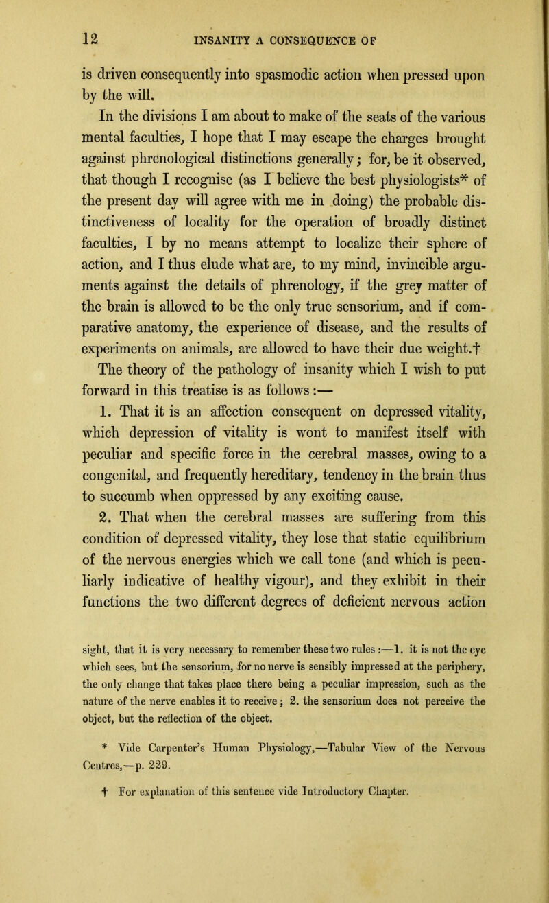 is driven consequently into spasmodic action when pressed upon by the will. In the divisions I am about to make of the seats of the various mental faculties, I hope that I may escape the charges brought against phrenological distinctions generally; for, be it observed, that though I recognise (as I believe the best physiologists* of the present day will agree with me in doing) the probable dis- tinctiveness of locality for the operation of broadly distinct faculties, I by no means attempt to localize their sphere of action, and I thus elude what are, to my mind, invincible argu- ments against the details of phrenology, if the grey matter of the brain is allowed to be the only true sensorium, and if com- parative anatomy, the experience of disease, and the results of experiments on animals, are allowed to have their due weight.f The theory of the pathology of insanity which I wish to put forward in this treatise is as follows :— 1. That it is an affection consequent on depressed vitality, which depression of vitality is wont to manifest itself with peculiar and specific force in the cerebral masses, owing to a congenital, and frequently hereditary, tendency in the brain thus to succumb when oppressed by any exciting cause. 2. That when the cerebral masses are suffering from this condition of depressed vitality, they lose that static equilibrium of the nervous energies which wre call tone (and which is pecu- liarly indicative of healthy vigour), and they exhibit in their functions the two different degrees of deficient nervous action sight, that it is very necessary to remember these two rules :—1. it is not the eye which sees, but the sensorium, for no nerve is sensibly impressed at the periphery, the only change that takes place there being a peculiar impression, such as the nature of the nerve enables it to receive; 2. the sensorium does not perceive the object, but the reflection of the object. * Vide Carpenter’s Human Physiology,—Tabular View of the Nervous Centres,—p. 229. t For explanation of this sentence vide Introductory Chapter.