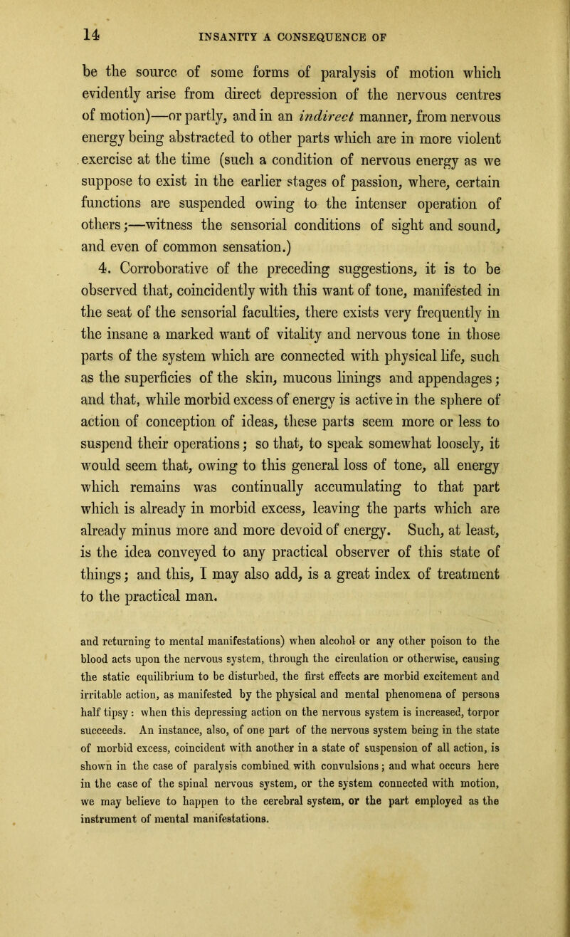 be the source of some forms of paralysis of motion which evidently arise from direct depression of the nervous centres of motion)—or partly, and in an indirect manner, from nervous energy being abstracted to other parts which are in more violent exercise at the time (such a condition of nervous energy as we suppose to exist in the earlier stages of passion, where, certain functions are suspended owing to the intenser operation of others;—witness the sensorial conditions of sight and sound, and even of common sensation.) 4. Corroborative of the preceding suggestions, it is to be observed that, coincidently with this want of tone, manifested in the seat of the sensorial faculties, there exists very frequently in the insane a marked want of vitality and nervous tone in those parts of the system which are connected with physical life, such as the superficies of the skin, mucous linings and appendages; and that, while morbid excess of energy is active in the sphere of action of conception of ideas, these parts seem more or less to suspend their operations; so that, to speak somewhat loosely, it would seem that, owing to this general loss of tone, all energy which remains was continually accumulating to that part which is already in morbid excess, leaving the parts which are already minus more and more devoid of energy. Such, at least, is the idea conveyed to any practical observer of this state of things; and this, I may also add, is a great index of treatment to the practical man. and returning to mental manifestations) when alcohol or any other poison to the blood acts upon the nervous system, through the circulation or otherwise, causing the static equilibrium to be disturbed, the first effects are morbid excitement and irritable action, as manifested by the physical and mental phenomena of persons half tipsy: when this depressing action on the nervous system is increased, torpor succeeds. An instance, also, of one part of the nervous system being in the state of morbid excess, coincident with another in a state of suspension of all action, is shown in the case of paralysis combined with convulsions; and what occurs here in the case of the spinal nervous system, or the system connected with motion, we may believe to happen to the cerebral system, or the part employed as the instrument of mental manifestations.