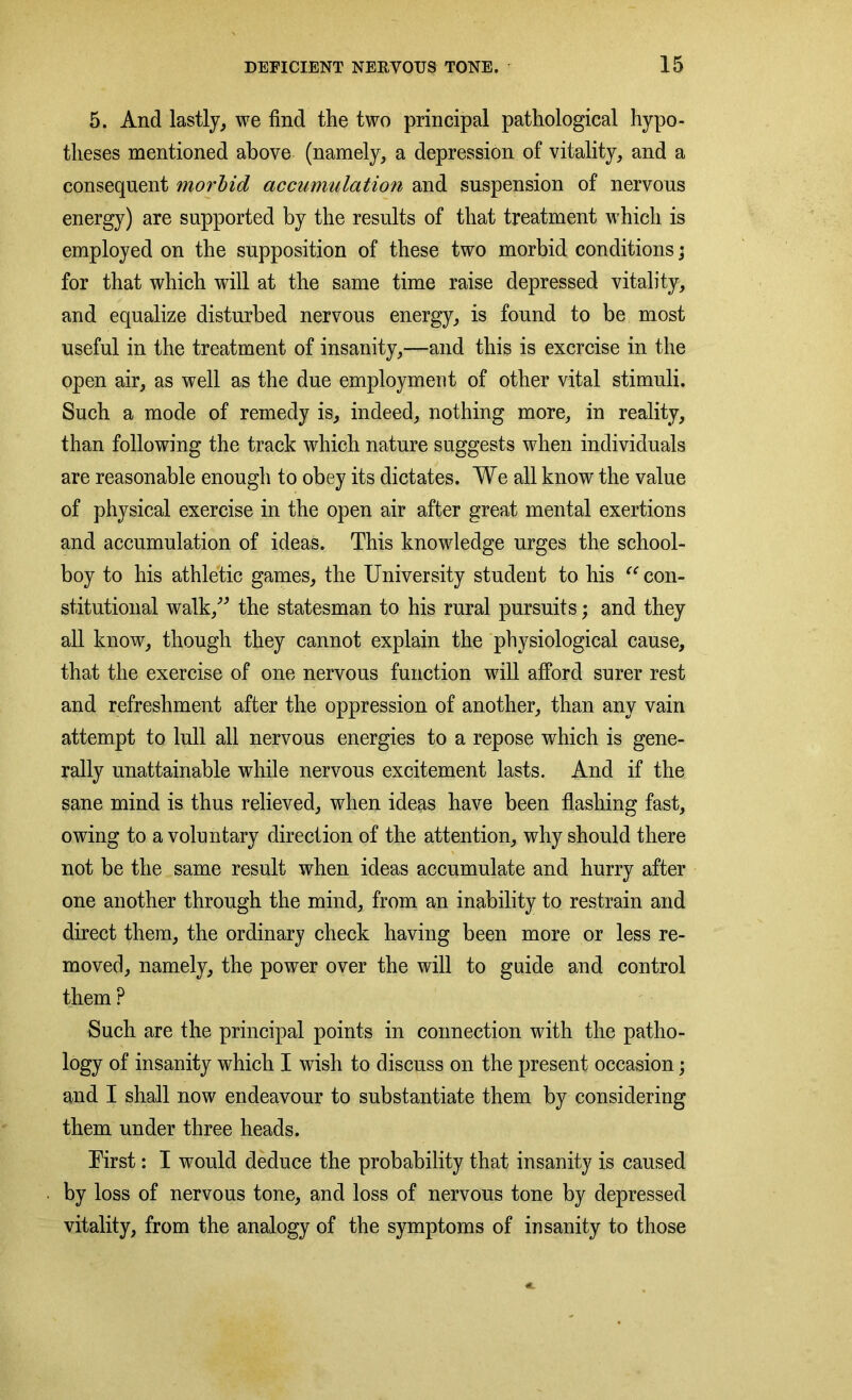 5. And lastly, we find the two principal pathological hypo- theses mentioned above (namely, a depression of vitality, and a consequent morbid accumulation and suspension of nervous energy) are supported by the results of that treatment which is employed on the supposition of these two morbid conditions; for that which will at the same time raise depressed vitality, and equalize disturbed nervous energy, is found to be most useful in the treatment of insanity,—and this is exercise in the open air, as well as the due employment of other vital stimuli. Such a mode of remedy is, indeed, nothing more, in reality, than following the track which nature suggests when individuals are reasonable enough to obey its dictates. We all know the value of physical exercise in the open air after great mental exertions and accumulation of ideas. This knowledge urges the school- boy to his athletic games, the University student to his “ con- stitutional walk,” the statesman to his rural pursuits; and they all know, though they cannot explain the physiological cause, that the exercise of one nervous function will afford surer rest and refreshment after the oppression of another, than any vain attempt to lull all nervous energies to a repose which is gene- rally unattainable while nervous excitement lasts. And if the sane mind is thus relieved, when ideas have been flashing fast, owing to a voluntary direction of the attention, why should there not be the same result when ideas accumulate and hurry after one another through the mind, from an inability to restrain and direct them, the ordinary check having been more or less re- moved, namely, the power over the will to guide and control them P Such are the principal points in connection with the patho- logy of insanity which I wish to discuss on the present occasion; and I shall now endeavour to substantiate them by considering them under three heads. Eirst: I would deduce the probability that insanity is caused by loss of nervous tone, and loss of nervous tone by depressed vitality, from the analogy of the symptoms of insanity to those