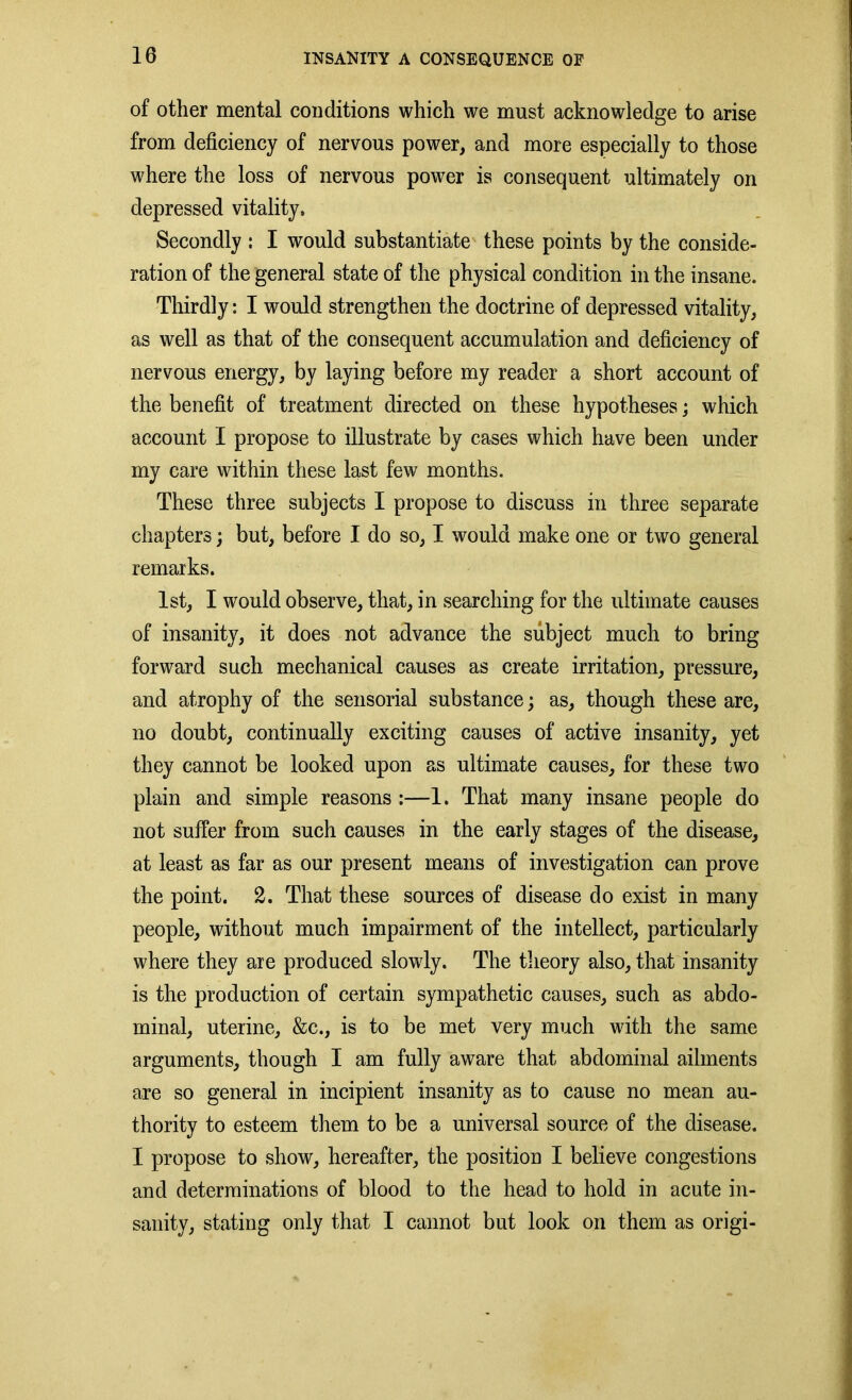 of other mental conditions which we must acknowledge to arise from deficiency of nervous power, and more especially to those where the loss of nervous power is consequent ultimately on depressed vitality. Secondly : I would substantiate these points by the conside- ration of the general state of the physical condition in the insane. Thirdly: I would strengthen the doctrine of depressed vitality, as well as that of the consequent accumulation and deficiency of nervous energy, by laying before my reader a short account of the benefit of treatment directed on these hypotheses; which account I propose to illustrate by cases which have been under my care within these last few months. These three subjects I propose to discuss in three separate chapters; but, before I do so, I would make one or two general remarks. 1st, I would observe, that, in searching for the ultimate causes of insanity, it does not advance the subject much to bring forward such mechanical causes as create irritation, pressure, and atrophy of the sensorial substance; as, though these are, no doubt, continually exciting causes of active insanity, yet they cannot be looked upon as ultimate causes, for these two plain and simple reasons :—1. That many insane people do not suffer from such causes in the early stages of the disease, at least as far as our present means of investigation can prove the point. 2. That these sources of disease do exist in many people, without much impairment of the intellect, particularly where they are produced slowly. The theory also, that insanity is the production of certain sympathetic causes, such as abdo- minal, uterine, &c., is to be met very much with the same arguments, though I am fully aware that abdominal ailments are so general in incipient insanity as to cause no mean au- thority to esteem them to be a universal source of the disease. I propose to show, hereafter, the position I believe congestions and determinations of blood to the head to hold in acute in- sanity, stating only that I cannot but look on them as origi-