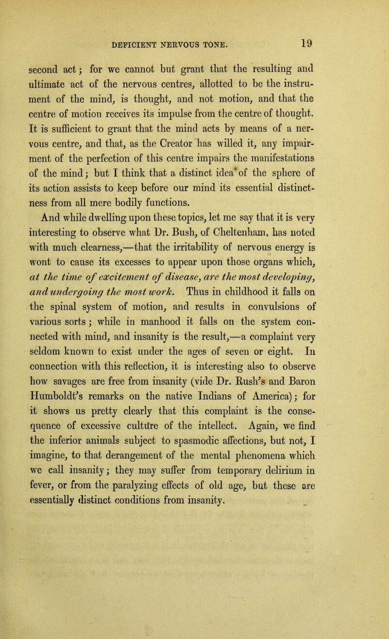 second act; for we cannot but grant that the resulting and ultimate act of the nervous centres, allotted to be the instru- ment of the mind, is thought, and not motion, and that the centre of motion receives its impulse from the centre of thought. It is sufficient to grant that the mind acts by means of a ner- vous centre, and that, as the Creator has willed it, any impair- ment of the perfection of this centre impairs the manifestations of the mind; but I think that a distinct idea* of the sphere of its action assists to keep before our mind its essential distinct- ness from all mere bodily functions. And while dwelling upon these topics, let me say that it is very interesting to observe what Dr. Bush, of Cheltenham, has noted with much clearness,—that the irritability of nervous energy is wont to cause its excesses to appear upon those organs which, at the time of excitement of disease, are the most developing, and undergoing the most work. Thus in childhood it falls on the spinal system of motion, and results in convulsions of various sorts; while in manhood it falls on the system con- nected with mind, and insanity is the result,—a complaint very seldom known to exist under the ages of seven or eight. In connection with this reflection, it is interesting also to observe how savages are free from insanity (vide Dr. Rush's and Baron Humboldt's remarks on the native Indians of America); for it shows us pretty clearly that this complaint is the conse- quence of excessive culture of the intellect. Again, we find the inferior animals subject to spasmodic affections, but not, I imagine, to that derangement of the mental phenomena which we call insanity; they may suffer from temporary delirium in fever, or from the paralyzing effects of old age, but these are essentially distinct conditions from insanity.