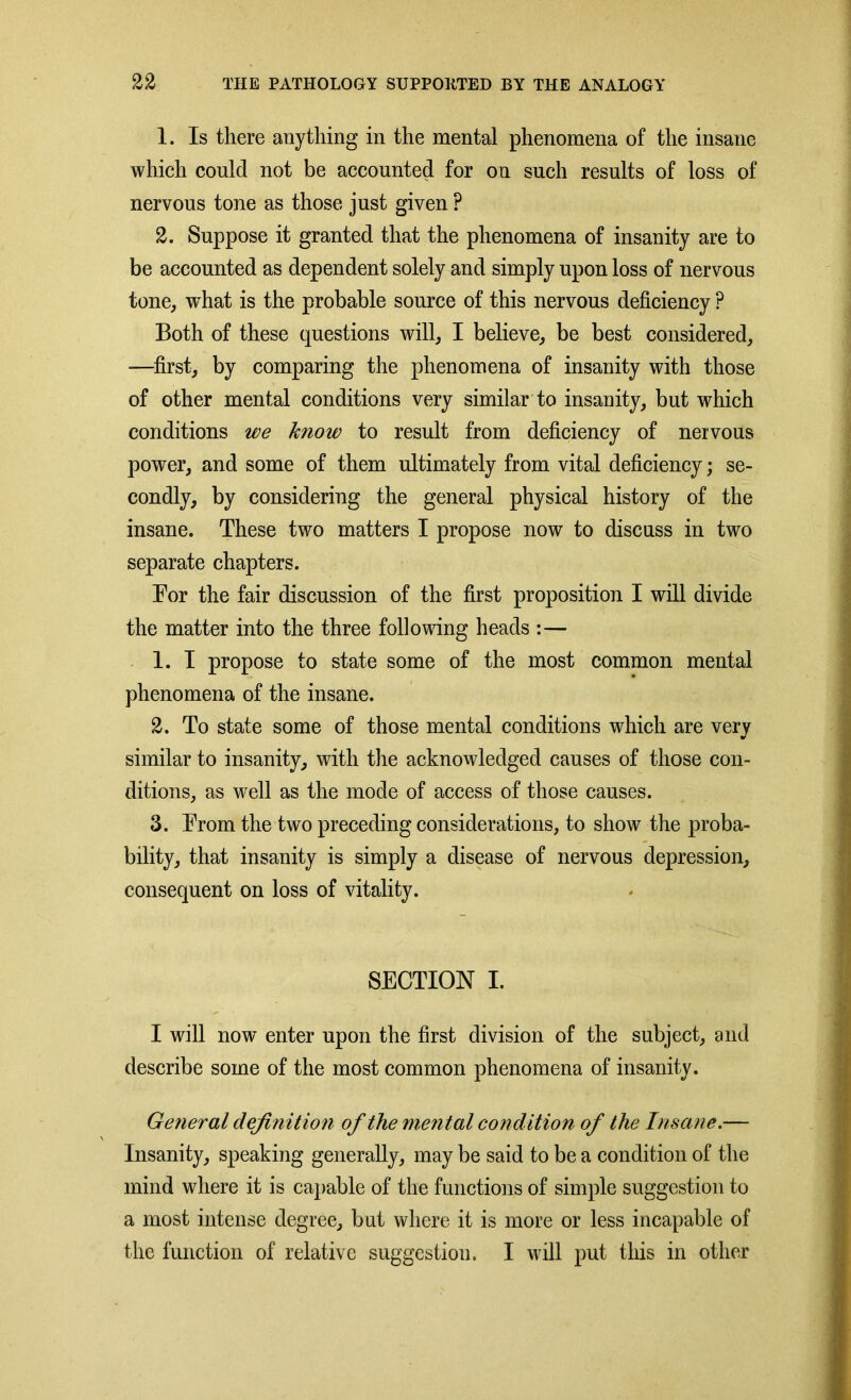 1. Is there anything in the mental phenomena of the insane which could not be accounted for on such results of loss of nervous tone as those just given ? 2. Suppose it granted that the phenomena of insanity are to be accounted as dependent solely and simply upon loss of nervous tone, what is the probable source of this nervous deficiency ? Both of these questions will, I believe, be best considered, —first, by comparing the phenomena of insanity with those of other mental conditions very similar to insanity, but which conditions we know to result from deficiency of nervous power, and some of them ultimately from vital deficiency; se- condly, by considering the general physical history of the insane. These two matters I propose now to discuss in two separate chapters. For the fair discussion of the first proposition I will divide the matter into the three following heads :— 1. I propose to state some of the most common mental phenomena of the insane. 2. To state some of those mental conditions which are very similar to insanity, with the acknowledged causes of those con- ditions, as well as the mode of access of those causes. 3. From the two preceding considerations, to show the proba- bility, that insanity is simply a disease of nervous depression, consequent on loss of vitality. SECTION I. I will now enter upon the first division of the subject, and describe some of the most common phenomena of insanity. General definition of the mental condition of the Insane.— Insanity, speaking generally, may be said to be a condition of the mind where it is capable of the functions of simple suggestion to a most intense degree, but where it is more or less incapable of the function of relative suggestion. I will put this in other