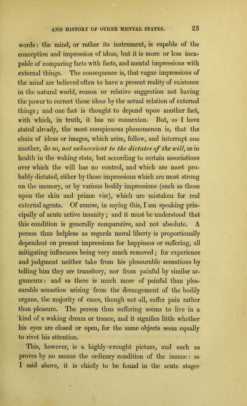 words: the mind, or rather its instrument, is capable of the conception and impression of ideas, but it is more or less inca- pable of comparing facts with facts, and mental impressions with external things. The consequence is, that vague impressions of the mind are believed often to have a present reality of existence in the natural world, reason or relative suggestion not having the power to correct these ideas by the actual relation of external things j and one fact is thought to depend upon another fact, with which, in truth, it has no connexion. But, as I have stated already, the most conspicuous phenomenon is, that the chain of ideas or images, which arise, follow, and interrupt one another, do so, not subservien t to the dictates of the will, as in health in the waking state, but according to certain associations over which the will has no control, and which are most pro- bably dictated, either by those impressions which are most strong on the memory, or by various bodily impressions (such as those upon the skin and primae vise), which are mistaken for real external agents. Of course, in saying this, I am speaking prin- cipally of acute active insanity; and it must be understood that this condition is generally comparative, and not absolute. A person thus helpless as regards moral liberty is proportionally dependent on present impressions for happiness or suffering, all mitigating influences being very much removed; for experience and judgment neither take from his pleasurable sensations by telling him they are transitory, nor from painful by similar ar- guments : and as there is much more of painful than plea- surable sensation arising from the derangement of the bodily organs, the majority of cases, though not all, suffer pain rather than pleasure. The person thus suffering seems to live in a ' kind of a waking dream or trance, and it signifies little whether his eyes are closed or open, for the same objects seem equally to rivet his attention. This, however, is a highly-wrought picture, and such as proves by no means the ordinary condition of the insane: as I said above, it is chiefly to be found in the acute stages