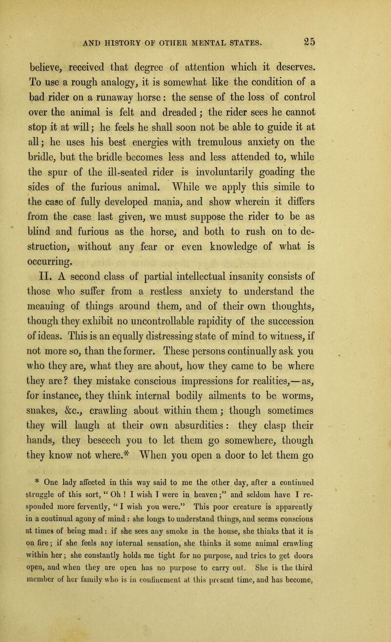 believe, received that degree of attention which it deserves. To use a rough analogy, it is somewhat like the condition of a bad rider on a runaway horse: the sense of the loss of control over the animal is felt and dreaded; the rider sees he cannot stop it at will; he feels he shall soon not be able to guide it at all; he uses his best energies with tremulous anxiety on the bridle, but the bridle becomes less and less attended to, while the spur of the ill-seated rider is involuntarily goading the sides of the furious animal. While we apply this simile to the case of fully developed mania, and show wherein it differs from the case last given, we must suppose the rider to be as blind and furious as the horse, and both to rush on to de- struction, without any fear or even knowledge of what is occurring. II. A second class of partial intellectual insanity consists of those who suffer from a restless anxiety to understand the meaning of things around them, and of their own thoughts, though they exhibit no uncontrollable rapidity of the succession of ideas. This is an equally distressing state of mind to witness, if not more so, than the former. These persons continually ask you who they are, what they are about, how they came to be where they are ? they mistake conscious impressions for realities,—as, for instance, they think internal bodily ailments to be worms, snakes, &c., crawling about within them; though sometimes they will laugh at their own absurdities : they clasp their hands, they beseech you to let them go somewhere, though they know not where.* When you open a door to let them go * One lady affected in this way said to me the other day, after a continued struggle of this sort, “ Oh ! I wish T were in heavenand seldom have I re- sponded more fervently, “ I wish you were.” This poor creature is apparently in a continual agony of mind : she longs to understand things, and seems conscious at times of being mad: if she sees any smoke in the house, she thinks that it is on fire; if she feels any internal sensation, she thinks it some animal crawling within her; she constantly holds me tight for no purpose, and tries to get doors open, and when they are open has no purpose to carry out. She is the third member of her family who is in confinement at this present time, and has become,