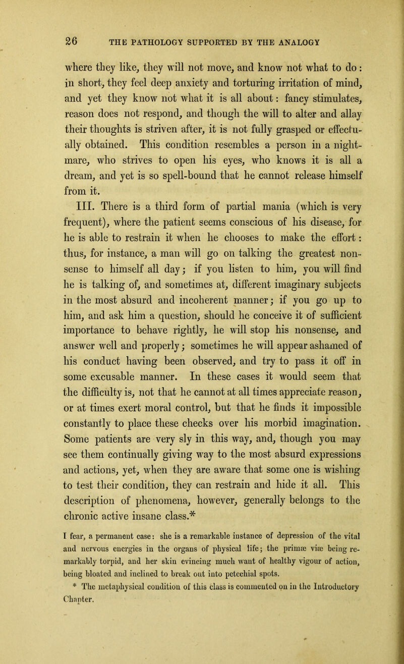 where they like, they will not move, and know not what to do: in short, they feel deep anxiety and torturing irritation of mind, and yet they know not what it is all about: fancy stimulates, reason does not respond, and though the will to alter and allay their thoughts is striven after, it is not fully grasped or effectu- ally obtained. This condition resembles a person in a night- mare, who strives to open his eyes, who knows it is all a dream, and yet is so spell-bound that he cannot release himself from it. III. There is a third form of partial mania (which is very frequent), where the patient seems conscious of his disease, for he is able to restrain it when he chooses to make the effort: thus, for instance, a man will go on talking the greatest non- sense to himself all day; if you listen to him, you will find he is talking of, and sometimes at, different imaginary subjects in the most absurd and incoherent manner; if you go up to him, and ask him a question, should he conceive it of sufficient importance to behave rightly, he will stop his nonsense, and answer well and properly; sometimes he will appear ashamed of his conduct having been observed, and try to pass it off in some excusable manner. In these cases it would seem that the difficulty is, not that he cannot at all times appreciate reason, or at times exert moral control, but that he finds it impossible constantly to place these checks over his morbid imagination. Some patients are very sly in this way, and, though you may see them continually giving way to the most absurd expressions and actions, yet, when they are aware that some one is wishing to test their condition, they can restrain and hide it all. This description of phenomena, however, generally belongs to the chronic active insane class.* I fear, a permanent case: she is a remarkable instance of depression of the vital and nervous energies in the organs of physical life; the primae vise being re- markably torpid, and her skin evincing much want of healthy vigour of action, being bloated and inclined to break out into petechial spots. * The metaphysical condition of this class is commented on in the Introductory Chapter.