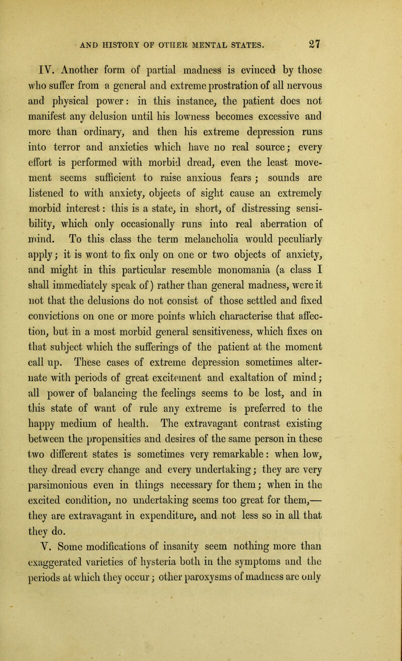 IV. Another form of partial madness is evinced by those who suffer from a general and extreme prostration of all nervous and physical power: in this instance, the patient does not manifest anv delusion until his lowness becomes excessive and V more than ordinary, and then his extreme depression runs into terror and anxieties which have no real source; every effort is performed with morbid dread, even the least move- ment seems sufficient to raise anxious fears ; sounds are listened to with anxiety, objects of sight cause an extremely morbid interest: this is a state, in short, of distressing sensi- bility, which only occasionally runs into real aberration of mind. To this class the term melancholia would peculiarly apply; it is wont to fix only on one or two objects of anxiety, and might in this particular resemble monomania (a class I shall immediately speak of) rather than general madness, were it not that the delusions do not consist of those settled and fixed convictions on one or more points which characterise that affec- tion, but in a most morbid general sensitiveness, which fixes on that subject which the sufferings of the patient at the moment call up. These cases of extreme depression sometimes alter- nate with periods of great excitement and exaltation of mind; all power of balancing the feelings seems to be lost, and in this state of want of rule any extreme is preferred to the happy medium of health. The extravagant contrast existing between the propensities and desires of the same person in these two different states is sometimes very remarkable: when low, they dread every change and every undertaking; they are very parsimonious even in things necessary for them; when in the excited condition, no undertaking seems too great for them,— they are extravagant in expenditure, and not less so in all that they do. V. Some modifications of insanity seem nothing more than exaggerated varieties of hysteria both in the symptoms and the periods at which they occur; other paroxysms of madness are only