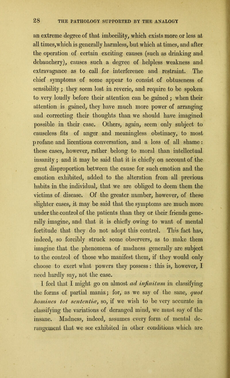 an extreme degree of that imbecility, which exists more or less at all times,which is generally harmless, but which at times, and after the operation of certain exciting causes (such as drinking and debauchery), causes such a degree of helpless weakness and extravagance as to call for interference and restraint. The chief symptoms of some appear to consist of obtuseness of sensibility; they seem lost in reverie, and require to be spoken to very loudly before their attention can be gained; when their attention is gained, they have much more power of arranging and correcting their thoughts than we should have imagined possible in their case. Others, again, seem only subject to causeless fits of anger and meaningless obstinacy, to most p rofane and licentious conversation, and a loss of all shame: these cases, however, rather belong to moral than intellectual insanity; and it may be said that it is chiefly on account of the great disproportion between the cause for such emotion and the emotion exhibited, added to the alteration from all previous habits in the individual, that we are obliged to deem them the victims of disease. Of the greater number, however, of these slighter cases, it may be said that the symptoms are much more under the control of the patients than they or their friends gene- rally imagine, and that it is chiefly owing to want of mental fortitude that they do not adopt this control. This fact has, indeed, so forcibly struck some observers, as to make them imagine that the phenomena of madness generally are subject to the control of those who manifest them, if they would only choose to exert what powers they possess: this is, however, I need hardly say, not the case. I feel that I might go on almost ad infinitum in classifying the forms of partial mania; for, as we say of the sane, quot homines tot sententice, so, if we wish to be very accurate in classifying the variations of deranged mind, we must say of the insane. Madness, indeed, assumes every form of mental de- rangement that we see exhibited in other conditions which are