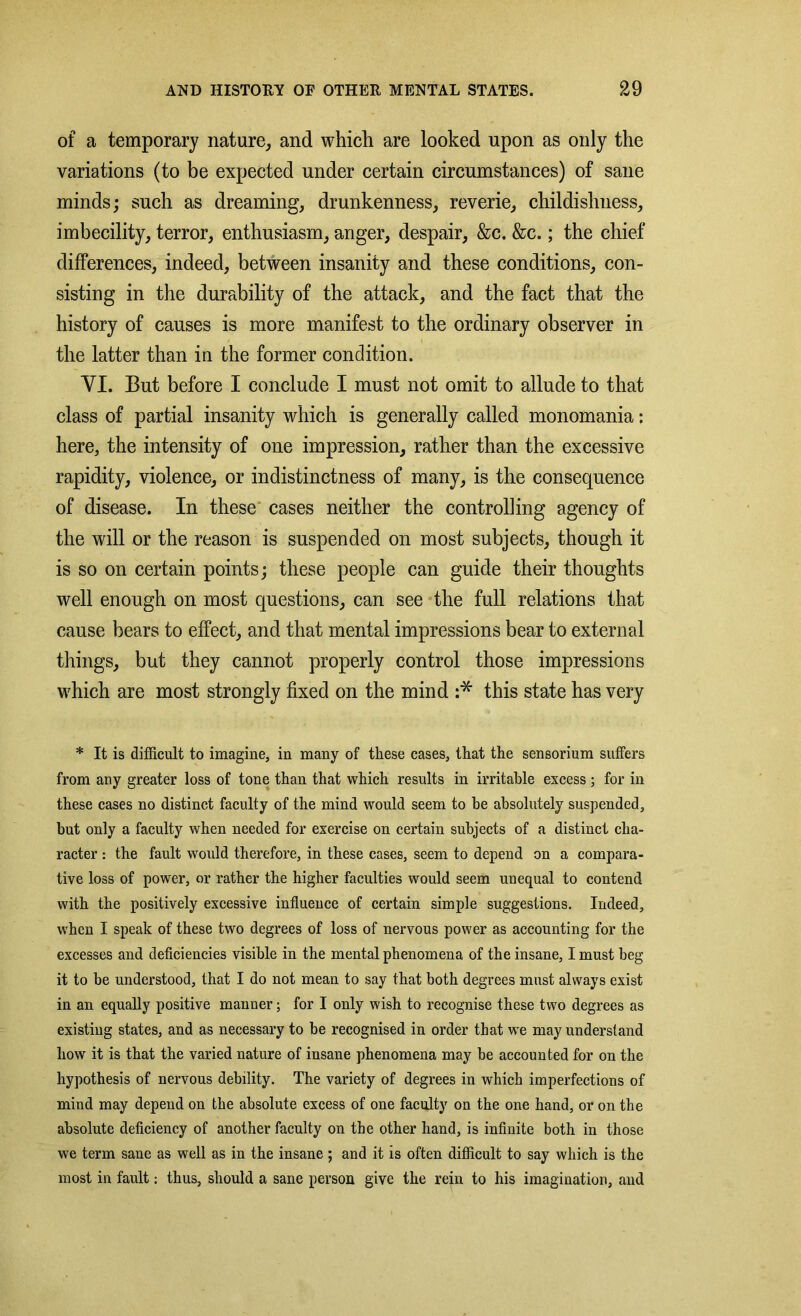 of a temporary nature, and which are looked upon as only the variations (to be expected under certain circumstances) of sane minds; such as dreaming, drunkenness, reverie, childishness, imbecility, terror, enthusiasm, anger, despair, &c. &c.; the chief differences, indeed, between insanity and these conditions, con- sisting in the durability of the attack, and the fact that the history of causes is more manifest to the ordinary observer in the latter than in the former condition. VI. But before I conclude I must not omit to allude to that class of partial insanity which is generally called monomania: here, the intensity of one impression, rather than the excessive rapidity, violence, or indistinctness of many, is the consequence of disease. In these cases neither the controlling agency of the will or the reason is suspended on most subjects, though it is so on certain points; these people can guide their thoughts well enough on most questions, can see the full relations that cause bears to effect, and that mental impressions bear to external things, but they cannot properly control those impressions which are most strongly fixed on the mind :* this state has very * It is difficult to imagine, in many of these cases, that the sensorium suffers from any greater loss of tone than that which results in irritable excess; for in these cases no distinct faculty of the mind would seem to be absolutely suspended, but only a faculty when needed for exercise on certain subjects of a distinct cha- racter : the fault would therefore, in these cases, seem to depend on a compara- tive loss of power, or rather the higher faculties would seem unequal to contend with the positively excessive influence of certain simple suggestions. Indeed, when I speak of these two degrees of loss of nervous power as accounting for the excesses and deficiencies visible in the mental phenomena of the insane, I must beg it to be understood, that I do not mean to say that both degrees must always exist in an equally positive manner; for I only wish to recognise these two degrees as existing states, and as necessary to be recognised in order that we may understand how it is that the varied nature of insane phenomena may be accounted for on the hypothesis of nervous debility. The variety of degrees in which imperfections of mind may depend on the absolute excess of one faculty on the one hand, or on the absolute deficiency of another faculty on the other hand, is infinite both in those we term sane as well as in the insane ; and it is often difficult to say which is the most in fault: thus, should a sane person give the rein to his imagination, and