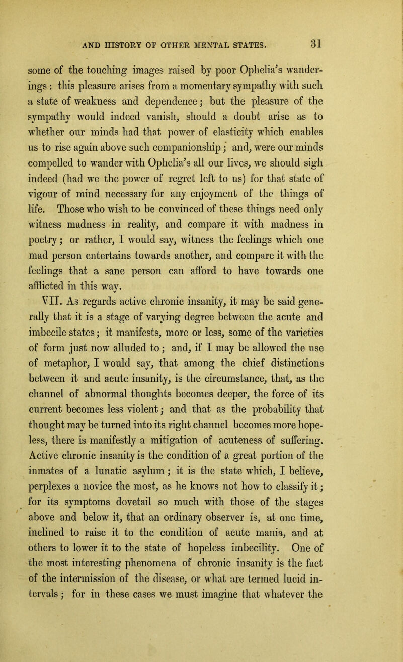 some of the touching images raised by poor Ophelia's wander- ings : this pleasure arises from a momentary sympathy with such a state of weakness and dependence; but the pleasure of the sympathy would indeed vanish, should a doubt arise as to whether our minds had that power of elasticity which enables us to rise again above such companionship; and, were our minds compelled to wander with Ophelia's all our lives, we should sigh indeed (had we the power of regret left to us) for that state of vigour of mind necessary for any enjoyment of the things of life. Those who wish to be convinced of these things need only witness madness in reality, and compare it with madness in poetry; or rather, I would say, witness the feelings which one mad person entertains towards another, and compare it with the feelings that a sane person can afford to have towards one afflicted in this way. VII. As regards active chronic insanity, it may be said gene- rally that it is a stage of varying degree between the acute and imbecile states; it manifests, more or less, some of the varieties of form just now alluded to; and, if I may be allowed the use of metaphor, I would say, that among the chief distinctions between it and acute insanity, is the circumstance, that, as the channel of abnormal thoughts becomes deeper, the force of its current becomes less violent; and that as the probability that thought may be turned into its right channel becomes more hope- less, there is manifestly a mitigation of acuteness of suffering. Active chronic insanity is the condition of a great portion of the inmates of a lunatic asylum; it is the state which, I believe, perplexes a novice the most, as he knows not how to classify it; for its symptoms dovetail so much with those of the stages above and below it, that an ordinary observer is, at one time, inclined to raise it to the condition of acute mania, and at others to lower it to the state of hopeless imbecility. One of the most interesting phenomena of chronic insanity is the fact of the intermission of the disease, or what are termed lucid in- tervals ; for in these cases we must imagine that whatever the