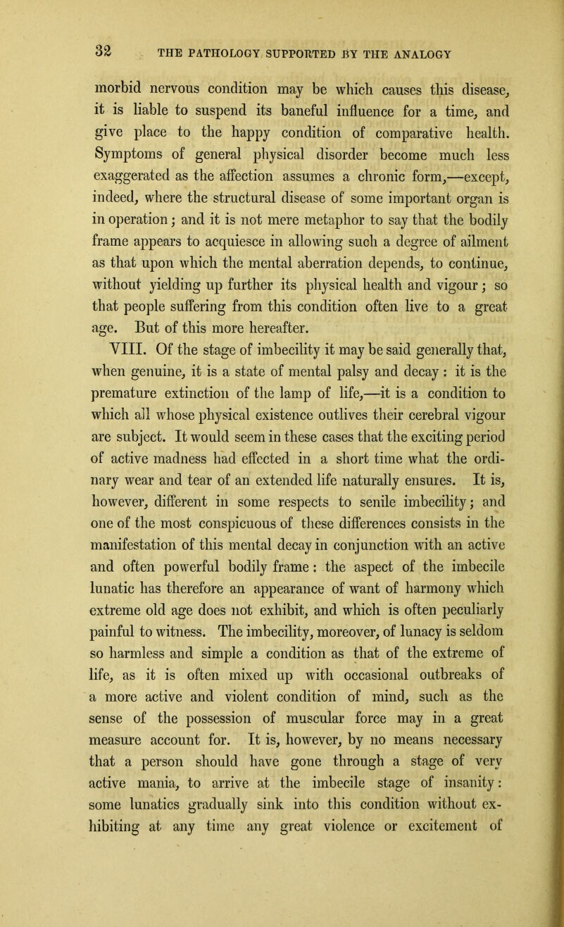 morbid nervous condition may be which causes this disease, it is liable to suspend its baneful influence for a time, and give place to the happy condition of comparative health. Symptoms of general physical disorder become much less exaggerated as the affection assumes a chronic form,—except, indeed, where the structural disease of some important organ is in operation; and it is not mere metaphor to say that the bodily frame appears to acquiesce in allowing such a degree of ailment as that upon which the mental aberration depends, to continue, without yielding up further its physical health and vigour; so that people suffering from this condition often live to a great- age. But of this more hereafter. VIII. Of the stage of imbecility it may be said generally that, when genuine, it is a state of mental palsy and decay : it is the premature extinction of the lamp of life,—it is a condition to which all whose physical existence outlives their cerebral vigour are subject. It would seem in these cases that the exciting period of active madness had effected in a short time what the ordi- nary wear and tear of an extended life naturally ensures. It is, however, different in some respects to senile imbecility; and one of the most conspicuous of these differences consists in the manifestation of this mental decay in conjunction with an active and often powerful bodily frame: the aspect of the imbecile lunatic has therefore an appearance of want of harmony which extreme old age does not exhibit, and which is often peculiarly painful to witness. The imbecility, moreover, of lunacy is seldom so harmless and simple a condition as that of the extreme of life, as it is often mixed up with occasional outbreaks of a more active and violent condition of mind, such as the sense of the possession of muscular force may in a great measure account for. It is, however, by no means necessary that a person should have gone through a stage of very active mania, to arrive at the imbecile stage of insanity: some lunatics gradually sink into this condition without ex- hibiting at any time any great violence or excitement of