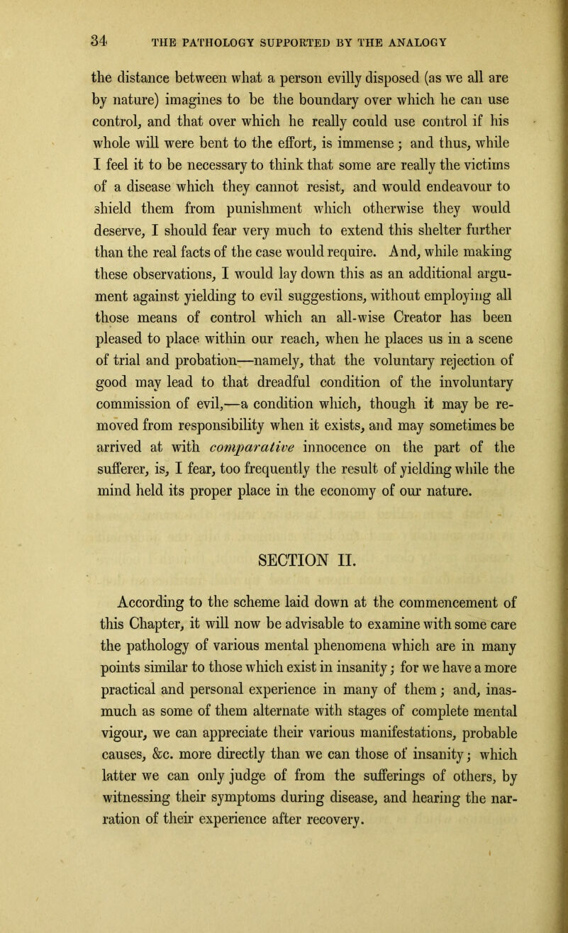 the distance between what a person evilly disposed (as we all are by nature) imagines to be the boundary over which he can use control, and that over which he really could use control if his whole will were bent to the effort, is immense ; and thus, wThile I feel it to be necessary to think that some are really the victims of a disease which they cannot resist, and wrould endeavour to shield them from punishment which otherwise they would deserve, I should fear very much to extend this shelter further than the real facts of the case would require. And, while making these observations, I would lay down this as an additional argu- ment against yielding to evil suggestions, without employing all those means of control which an all-wise Creator has been pleased to place within our reach, when he places us in a scene of trial and probation—namely, that the voluntary rejection of good may lead to that dreadful condition of the involuntary commission of evil,—a condition which, though it may be re- moved from responsibility when it exists, and may sometimes be arrived at with comparative innocence on the part of the sufferer, is, I fear, too frequently the result of yielding while the mind held its proper place in the economy of our nature. SECTION II. According to the scheme laid down at the commencement of this Chapter, it will now be advisable to examine with some care the pathology of various mental phenomena which are in many points similar to those which exist in insanity; for we have a more practical and personal experience in many of them; and, inas- much as some of them alternate with stages of complete mental vigour, we can appreciate their various manifestations, probable causes, &c. more directly than we can those of insanity; which latter we can only judge of from the sufferings of others, by witnessing their symptoms during disease, and hearing the nar- ration of their experience after recovery. t