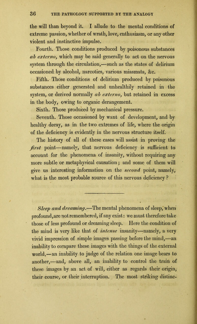 the will than beyond it. I allude to the mental conditions of extreme passion, whether of wrath, love, enthusiasm, or any other violent and instinctive impulse. Fourth. Those conditions produced by poisonous substances ab externa, which may be said generally to act on the nervous system through the circulation,—such as the states of delirium occasioned by alcohol, narcotics, various miasmata, &c. Fifth. Those conditions of delirium produced by poisonous substances either generated and unhealthily retained in the system, or derived normally ab externo, but retained in excess in the body, owing to organic derangement. Sixth. Those produced by mechanical pressure. Seventh. Those occasioned by want of development, and by healthy decay, as in the two extremes of life, where the origin of the deficiency is evidently in the nervous structure itself. The history of all of these cases will assist in proving the first point—namely, that nervous deficiency is sufficient to account for the phenomena of insanity, without requiring any more subtle or metaphysical causation; and some of them will give us interesting information on the second point, namely, what is the most probable source of this nervous deficiency ? Sleep and dreaming.—The mental phenomena of sleep, when profound, are not remembered, if any exist: we must therefore take those of less profound or dreaming sleep. Here the condition of the mind is very like that of intense insanity—namely, a very vivid impression of simple images passing before the mind,—an inability to compare these images with the things of the external world,—an inability to judge of the relation one image bears to another,—and, above all, an inability to control the train of these images by an act of will, either as regards their origin, their course, or their interruption. The most striking distinc-