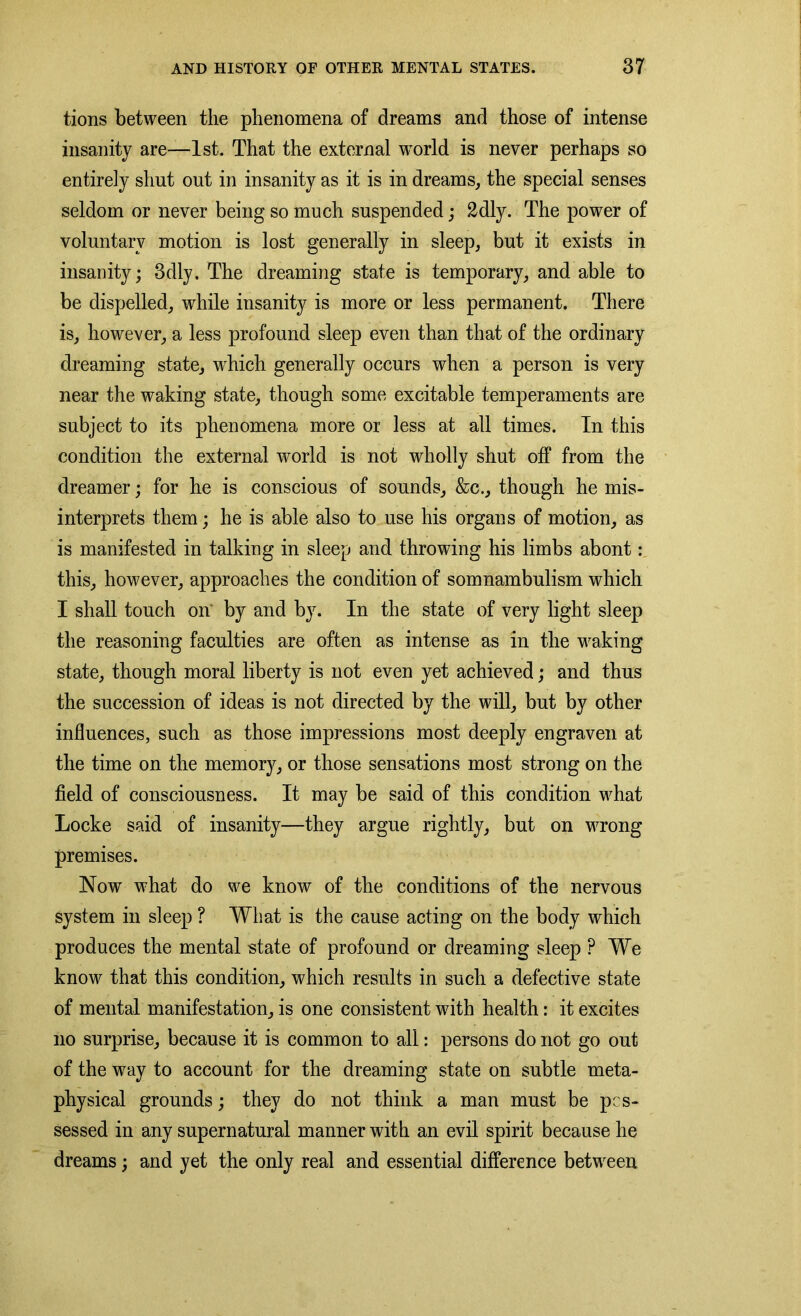 tions between the phenomena of dreams and those of intense insanity are—1st. That the external world is never perhaps so entirely shut out in insanity as it is in dreams, the special senses seldom or never being so much suspended; 2dly. The power of voluntary motion is lost generally in sleep, but it exists in insanity; 3dly, The dreaming state is temporary, and able to be dispelled, while insanity is more or less permanent. There is, however, a less profound sleep even than that of the ordinary dreaming state, which generally occurs when a person is very near the waking state, though some excitable temperaments are subject to its phenomena more or less at all times. In this condition the external world is not wholly shut off from the dreamer; for he is conscious of sounds, &c., though he mis- interprets them; he is able also to use his organs of motion, as is manifested in talking in sleep and throwing his limbs abont: this, however, approaches the condition of somnambulism which I shall touch on by and by. In the state of very light sleep the reasoning faculties are often as intense as in the waking state, though moral liberty is not even yet achieved; and thus the succession of ideas is not directed by the will, but by other influences, such as those impressions most deeply engraven at the time on the memory, or those sensations most strong on the field of consciousness. It may be said of this condition what Locke said of insanity—they argue rightly, but on wrong premises. Now what do we know of the conditions of the nervous system in sleep ? What is the cause acting on the body which produces the mental state of profound or dreaming sleep ? We know that this condition, which results in such a defective state of mental manifestation, is one consistent with health: it excites no surprise, because it is common to all: persons do not go out of the way to account for the dreaming state on subtle meta- physical grounds; they do not think a man must be pos- sessed in any supernatural manner with an evil spirit because he dreams; and yet the only real and essential difference between