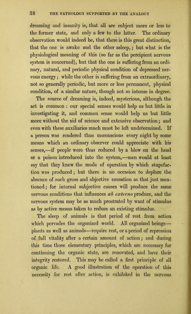 dreaming and insanity is, that all are subject more or less to the former state, and only a few to the latter. The ordinary observation would indeed be, that there is this great distinction, that the one is awake and the other asleep,; but what is the physiological meaning of this (so far as the percipient nervous system is concerned), but that the one is suffering from an ordi- nary, natural, and periodic physical condition of depressed ner- vous energy; while the other is suffering from an extraordinary, not so generally periodic, but more or less permanent, physical condition, of a similar nature, though not so intense in degree. The source of dreaming is, indeed, mysterious, although the act is common : our special senses would help us but little in investigating it, and common sense would help us but little more without the aid of science and extensive observation; and even with these auxiliaries much must be left undetermined. If a person was rendered thus unconscious every night by some means which an ordinary observer could appreciate with his senses,—if people were thus reduced by a blow on the head or a poison introduced into the system,—men would at least say that they knew the mode of operation by which stupefac- tion was produced; but there is no occasion to deplore the absence of such gross and objective causation as that just men- tioned; for internal subjective causes will produce the same nervous conditions that influences ah externo produce, and the nervous system may be as much prostrated by want of stimulus as by active means taken to reduce an existing stimulus. The sleep of animals is that period of rest from action which pervades the organized world. All organized beings— plants as well as animals—require rest, or a period of repression of full vitality after a certain amount of action; and during this time those elementary principles, which are necessary for continuing the organic state, are renovated, and have their integrity restored. This may be called a first principle of all organic life. A good illustration of the operation of this necessity for rest after action, is exhibited in the nervous