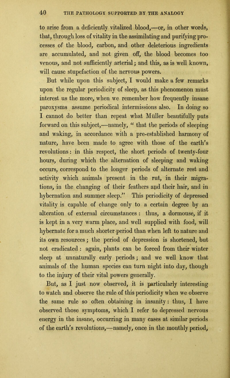 to arise from a deficiently vitalized blood,—or, in other words, that, through loss of vitality in the assimilating and purifying pro- cesses of the blood, carbon, and other deleterious ingredients are accumulated, and not given off, the blood becomes too venous, and not sufficiently arterial; and this, as is well known, will cause stupefaction of the nervous powers. But while upon this subject, I would make a few remarks upon the regular periodicity of sleep, as this phenomenon must interest us the more, when we remember how frequently insane paroxysms assume periodical intermissions also. In doing so I cannot do better than repeat what Muller beautifully puts forward on this subject,—namely, “ that the periods of sleeping and waking, in accordance with a pre-established harmony of nature, have been made to agree with those of the earth’s revolutions: in this respect, the short periods of twenty-four hours, during which the alternation of sleeping and waking occurs, correspond to the longer periods of alternate rest and activity which animals present in the rut, in their migra- tions, in the changing of their feathers and their hair, and in hybernation and summer sleep.” This periodicity of depressed vitality is capable of change only to a certain degree by an alteration of external circumstances : thus, a dormouse, if it is kept in a very warm place, and w7ell supplied with food, will hybernate for a much shorter period than when left to nature and its own resources; the period of depression is shortened, but not eradicated : again, plants can be forced from their winter sleep at unnaturally early periods; and we well know that animals of the human species can turn night into day, though to the injury of their vital powers generally. But, as I just now observed, it is particularly interesting to watch and observe the rule of this periodicity when we observe the same rule so often obtaining in insanity : thus, I have observed those symptoms, which I refer to depressed nervous energy in the insane, occurring in many cases at similar periods of the earth’s revolutions,—namely, once in the monthly period.