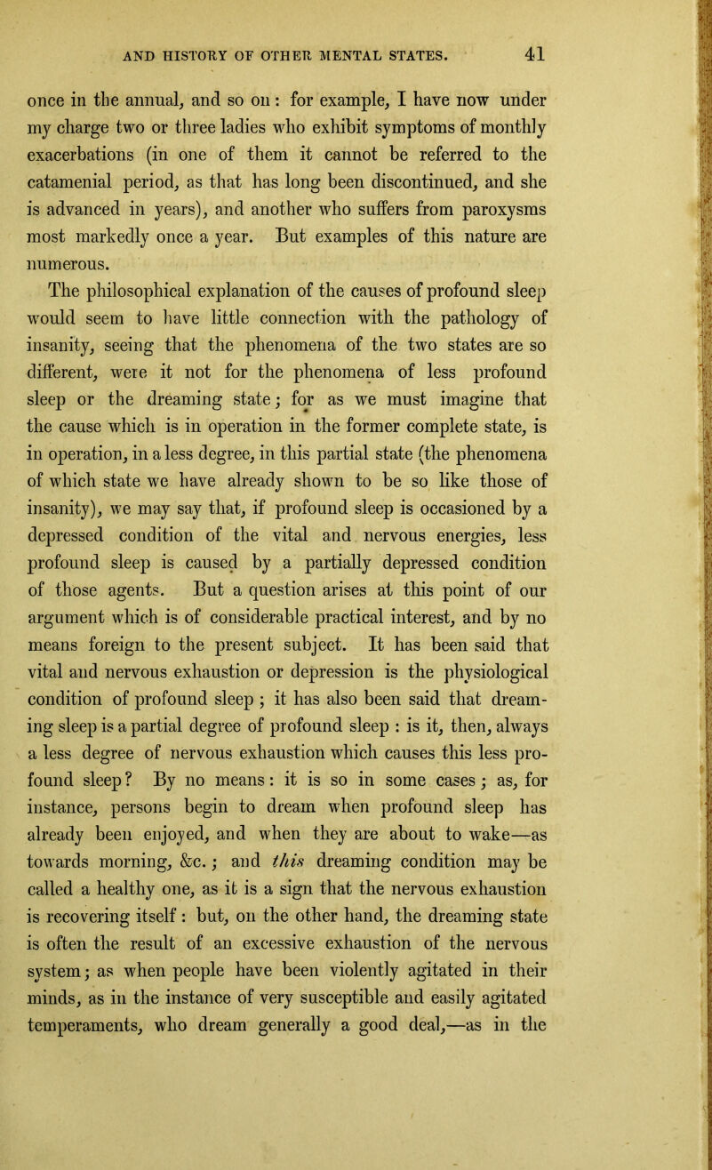once in the annual, and so on: for example, I have now under my charge two or three ladies who exhibit symptoms of monthly exacerbations (in one of them it cannot be referred to the catamenial period, as that has long been discontinued, and she is advanced in years), and another who suffers from paroxysms most markedly once a year. But examples of this nature are numerous. The philosophical explanation of the causes of profound sleep would seem to have little connection with the pathology of insanity, seeing that the phenomena of the two states are so different, were it not for the phenomena of less profound sleep or the dreaming state; for as we must imagine that the cause which is in operation in the former complete state, is in operation, in a less degree, in this partial state (the phenomena of which state we have already shown to be so like those of insanity), we may say that, if profound sleep is occasioned by a depressed condition of the vital and nervous energies, less profound sleep is caused by a partially depressed condition of those agents. But a question arises at this point of our argument which is of considerable practical interest, and by no means foreign to the present subject. It has been said that vital and nervous exhaustion or depression is the physiological condition of profound sleep ; it has also been said that dream- ing sleep is a partial degree of profound sleep : is it, then, always a less degree of nervous exhaustion which causes this less pro- found sleep ? By no means: it is so in some cases; as, for instance, persons begin to dream when profound sleep has already been enjoyed, and when they are about to wake—as towards morning, &c.; and this dreaming condition may be called a healthy one, as it is a sign that the nervous exhaustion is recovering itself : but, on the other hand, the dreaming state is often the result of an excessive exhaustion of the nervous system; as when people have been violently agitated in their minds, as in the instance of very susceptible and easily agitated temperaments, who dream generally a good deal,—as in the