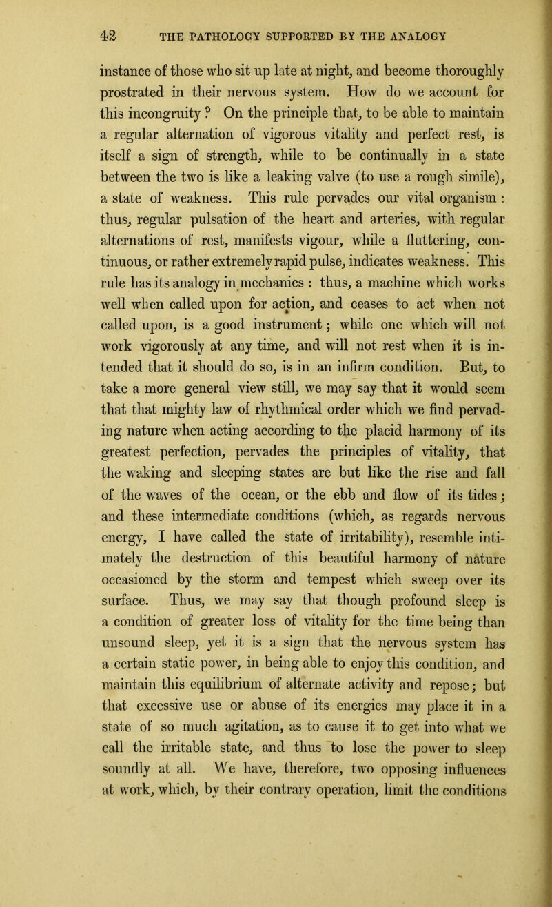 instance of those who sit np late at night, and become thoroughly prostrated in their nervous system. How do we account for this incongruity ? On the principle that, to be able to maintain a regular alternation of vigorous vitality and perfect rest, is itself a sign of strength, while to be continually in a state between the two is like a leaking valve (to use a rough simile), a state of weakness. This rule pervades our vital organism : thus, regular pulsation of the heart and arteries, with regular alternations of rest, manifests vigour, while a fluttering, con- tinuous, or rather extremely rapid pulse, indicates weakness. This rule has its analogy in mechanics : thus, a machine which works well when called upon for action, and ceases to act when not called upon, is a good instrument; while one which will not work vigorously at any time, and will not rest when it is in- tended that it should do so, is in an infirm condition. But, to take a more general view still, we may say that it would seem that that mighty law of rhythmical order which we find pervad- ing nature when acting according to the placid harmony of its greatest perfection, pervades the principles of vitality, that the waking and sleeping states are but like the rise and fall of the waves of the ocean, or the ebb and flow of its tides; and these intermediate conditions (which, as regards nervous energy, I have called the state of irritability), resemble inti- mately the destruction of this beautiful harmony of nature occasioned by the storm and tempest which sweep over its surface. Thus, we may say that though profound sleep is a condition of greater loss of vitality for the time being than unsound sleep, yet it is a sign that the nervous system has a certain static power, in being able to enjoy this condition, and maintain this equilibrium of alternate activity and repose; but that excessive use or abuse of its energies may place it in a state of so much agitation, as to cause it to get into what we call the irritable state, and thus to lose the power to sleep soundly at all. We have, therefore, two opposing influences at work, which, by their contrary operation, limit the conditions