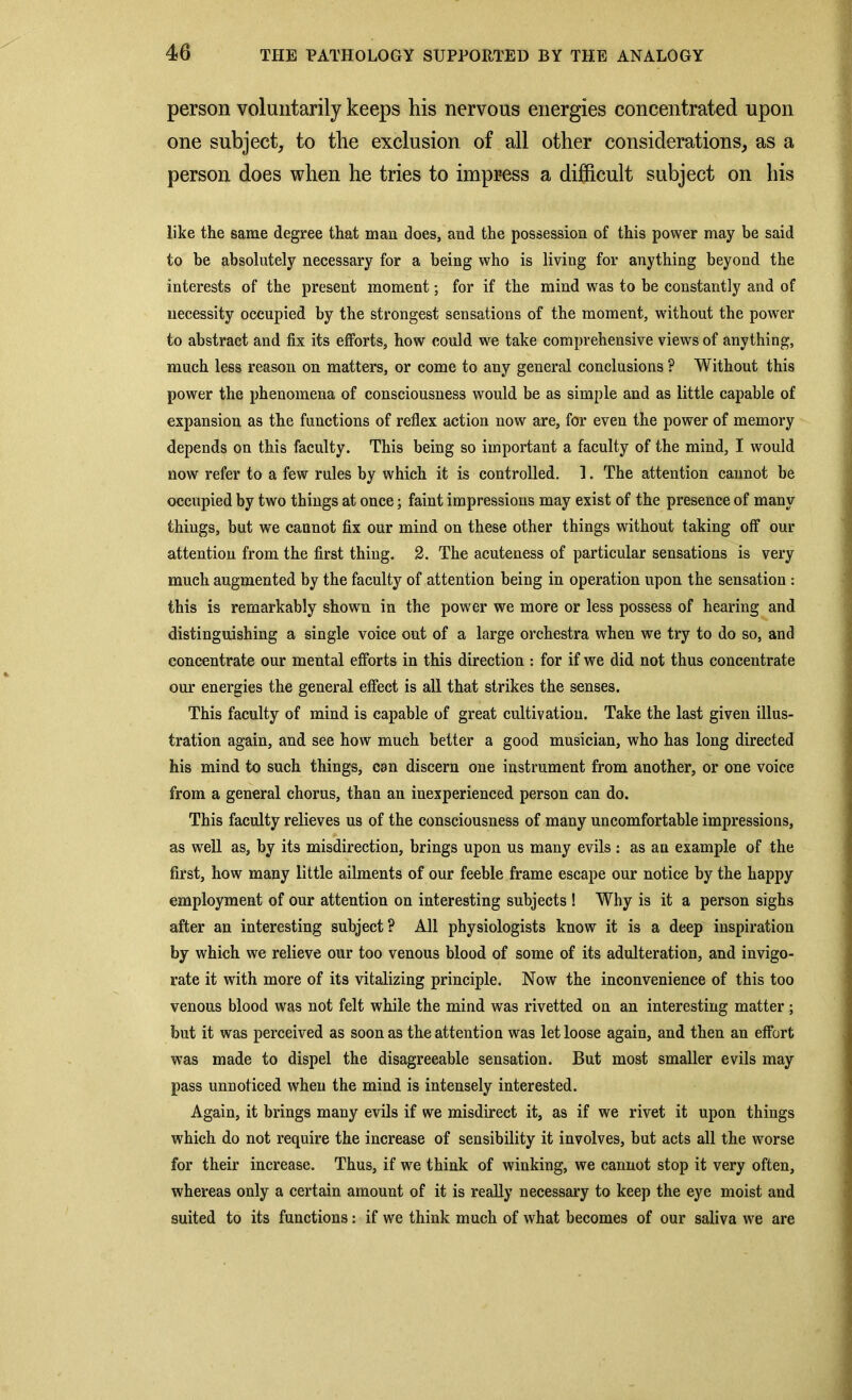 person voluntarily keeps his nervous energies concentrated upon one subject, to the exclusion of all other considerations, as a person does when he tries to impress a difficult subject on his like the same degree that man does, and the possession of this power may be said to be absolutely necessary for a being who is living for anything beyond the interests of the present moment; for if the mind was to be constantly and of necessity occupied by the strongest sensations of the moment, without the power to abstract and fix its efforts, how could we take comprehensive views of anything, much less reason on matters, or come to any general conclusions ? Without this power the phenomena of consciousness would be as simple and as little capable of expansion as the functions of reflex action now are, for even the power of memory depends on this faculty. This being so important a faculty of the mind, I would now refer to a few rules by which it is controlled. 1. The attention cannot be occupied by two things at once; faint impressions may exist of the presence of many things, but we cannot fix our mind on these other things without taking off our attention from the first thing. 2. The acuteness of particular sensations is very much augmented by the faculty of attention being in operation upon the sensation : this is remarkably shown in the power we more or less possess of hearing and distinguishing a single voice out of a large orchestra when we try to do so, and concentrate our mental efforts in this direction : for if we did not thus concentrate our energies the general effect is all that strikes the senses. This faculty of mind is capable of great cultivation. Take the last given illus- tration again, and see how much better a good musician, who has long directed his mind to such things, can discern one instrument from another, or one voice from a general chorus, than an inexperienced person can do. This faculty relieves us of the consciousness of many uncomfortable impressions, as well as, by its misdirection, brings upon us many evils : as an example of the first, how many little ailments of our feeble frame escape our notice by the happy employment of our attention on interesting subjects ! Why is it a person sighs after an interesting subject? All physiologists know it is a deep inspiration by which we relieve our too venous blood of some of its adulteration, and invigo- rate it with more of its vitalizing principle. Now the inconvenience of this too venous blood was not felt while the mind was rivetted on an interesting matter; but it was perceived as soon as the attention was let loose again, and then an effort was made to dispel the disagreeable sensation. But most smaller evils may pass unnoticed when the mind is intensely interested. Again, it brings many evils if we misdirect it, as if we rivet it upon things which do not require the increase of sensibility it involves, but acts all the worse for their increase. Thus, if we think of winking, we cannot stop it very often, whereas only a certain amount of it is really necessary to keep the eye moist and suited to its functions: if we think much of what becomes of our saliva we are