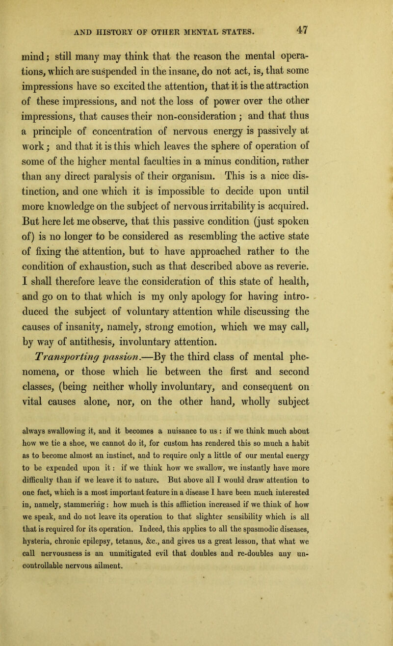 mind; still many may think that the reason the mental opera- tions, which are suspended in the insane, do not act, is, that some impressions have so excited the attention, that it is the attraction of these impressions, and not the loss of power over the other impressions, that causes their non-consideration ; and that thus a principle of concentration of nervous energy is passively at work; and that it is this which leaves the sphere of operation of some of the higher mental faculties in a minus condition, rather than any direct paralysis of their organism. This is a nice dis- tinction, and one which it is impossible to decide upon until more knowledge on the subject of nervous irritability is acquired. But here let me observe, that this passive condition (just spoken of) is no longer to be considered as resembling the active state of fixing the attention, but to have approached rather to the condition of exhaustion, such as that described above as reverie. I shall therefore leave the consideration of this state of health, and go on to that which is my only apology for having intro- duced the subject of voluntary attention while discussing the causes of insanity, namely, strong emotion, which we may call, by way of antithesis, involuntary attention. Transporting passion.—By the third class of mental phe- nomena, or those which lie between the first and second classes, (being neither wholly involuntary, and consequent on vital causes alone, nor, on the other hand, wholly subject always swallowing it, and it becomes a nuisance to us : if we think much about how we tie a shoe, we cannot do it, for custom has rendered this so much a habit as to become almost an instinct, and to require only a little of our mental energy to be expended upon it: if we think how we swallow, we instantly have more difficulty than if we leave it to nature. But above all I would draw attention to one fact, which is a most important feature in a disease I have been much interested in, namely, stammering: how much is this affliction increased if we think of how we speak, and do not leave its operation to that slighter sensibility which is all that is required for its operation. Indeed, this applies to all the spasmodic diseases, hysteria, chronic epilepsy, tetanus, &c., and gives us a great lesson, that what we call nervousness is an unmitigated evil that doubles and re-doubles any un- controllable nervous ailment.