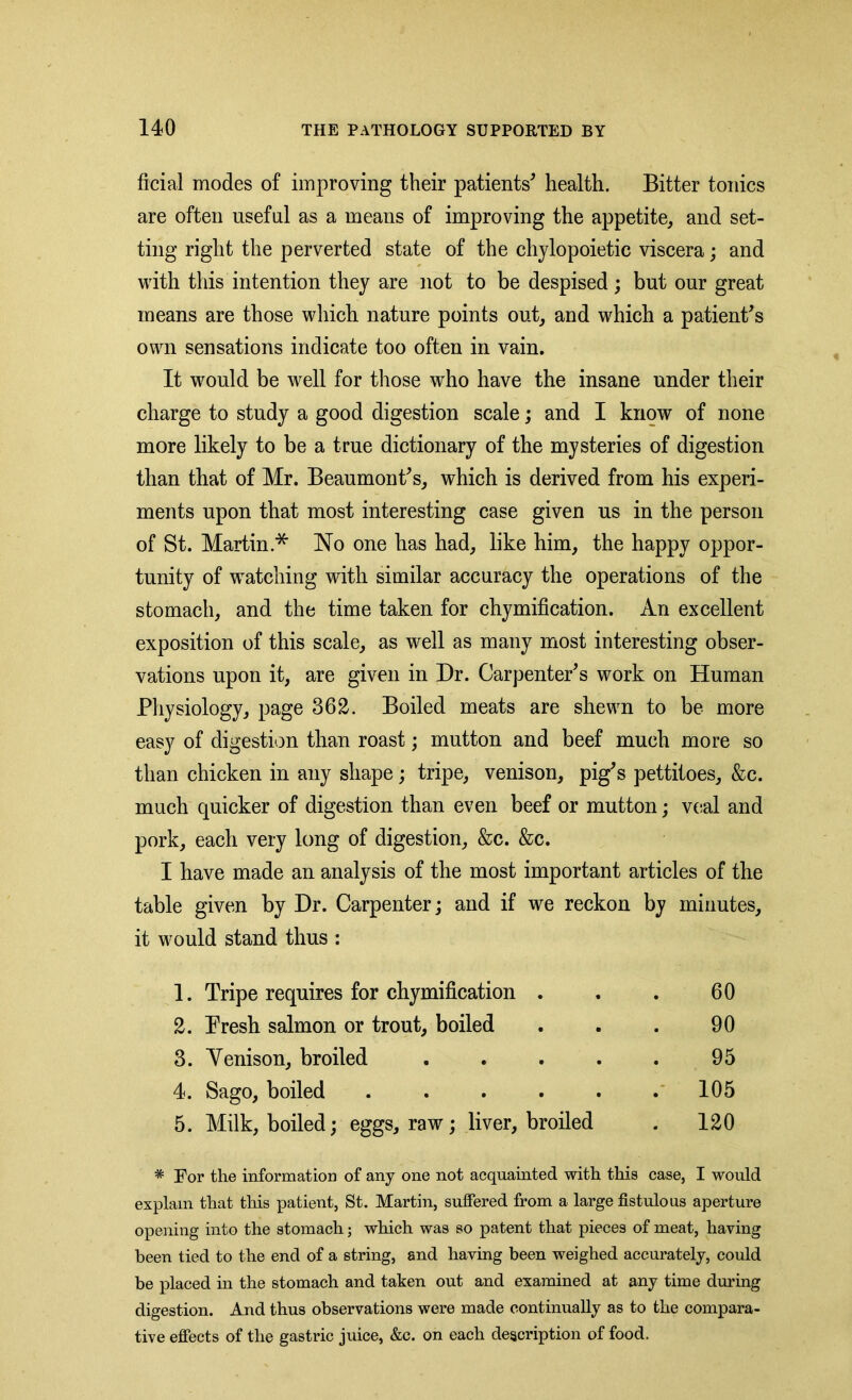 ficial modes of improving their patients* health. Bitter tonics are often useful as a means of improving the appetite, and set- ting right the perverted state of the chylopoietic viscera; and with this intention they are not to be despised ; but our great means are those which nature points out, and which a patient's own sensations indicate too often in vain. It would be well for those who have the insane under their charge to study a good digestion scale; and I know of none more likely to be a true dictionary of the mysteries of digestion than that of Mr. Beaumont's, which is derived from his experi- ments upon that most interesting case given us in the person of St. Martin * No one has had, like him, the happy oppor- tunity of watching with similar accuracy the operations of the stomach, and the time taken for chymification. An excellent exposition of this scale, as well as many most interesting obser- vations upon it, are given in Dr. Carpenter's work on Human Physiology, page 362. Boiled meats are shewn to be more easy of digestion than roast; mutton and beef much more so than chicken in any shape; tripe, venison, pig's pettitoes, &c. much quicker of digestion than even beef or mutton; veal and pork, each very long of digestion, &c. &c. I have made an analysis of the most important articles of the table given by Dr. Carpenter; and if we reckon by minutes, it would stand thus : 1. Tripe requires for chymification . . . 60 2. Presh salmon or trout, boiled . . . 90 3. Yenison, broiled . . . . . 95 4. Sago, boiled ...... 105 5. Milk, boiled; eggs, raw; liver, broiled . 120 * For the information of any one not acquainted with this case, I would explain that this patient, St. Martin, suffered from a large fistulous aperture opening into the stomach; which was so patent that pieces of meat, having been tied to the end of a string, and having been weighed accurately, could be placed in the stomach and taken out and examined at any time during digestion. And thus observations were made continually as to the compara- tive effects of the gastric juice, &c. on each description of food.