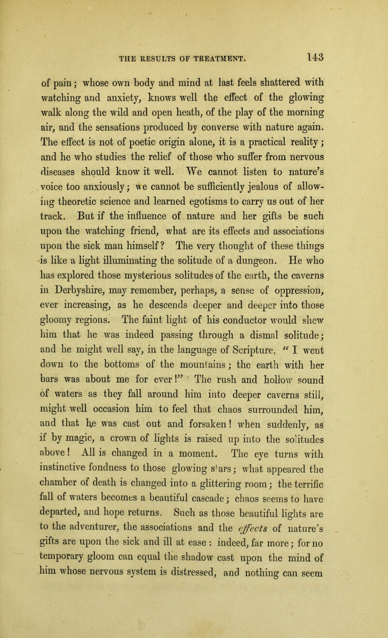 of pain; whose own body and mind at last feels shattered with watching and anxiety, knows well the effect of the glowing walk along the wild and open heath, of the play of the morning air, and the sensations produced by converse with nature again. The effect is not of poetic origin alone, it is a practical reality; and he who studies the relief of those who suffer from nervous diseases should know it well. We cannot listen to nature's voice too anxiously; we cannot be sufficiently jealous of allow- ing theoretic science and learned egotisms to carry us out of her track. But if the influence of nature and her gifts be such upon the watching friend, what are its effects and associations upon the sick man himself ? The very thought of these things is like a light illuminating the solitude of a dungeon. He who has explored those mysterious solitudes of the earth, the caverns in Derbyshire, may remember, perhaps, a sense of oppression, ever increasing, as he descends deeper and deeper into those gloomy regions. The faint light of his conductor would shew him that he was indeed passing through a dismal solitude; and he might well say, in the language of Scripture, tc I went down to the bottoms of the mountains; the earth with her bars was about me for ever!” The rush and hollow sound of waters as they fall around him into deeper caverns still, might well occasion him to feel that chaos surrounded him, and that h.e was cast out and forsaken! when suddenly, as if by magic, a crown of lights is raised up into the solitudes above! All is changed in a moment. The eye turns with instinctive fondness to those glowing s(ars; what appeared the chamber of death is changed into a glittering room; the terrific fall of waters becomes a beautiful cascade; chaos seems to have departed, and hope returns. Such as those beautiful lights are to the adventurer, the associations and the effects of nature's gifts are upon the sick and ill at ease : indeed, far more; for no temporary gloom can equal the shadow cast upon the mind of him whose nervous system is distressed, and nothing can seem