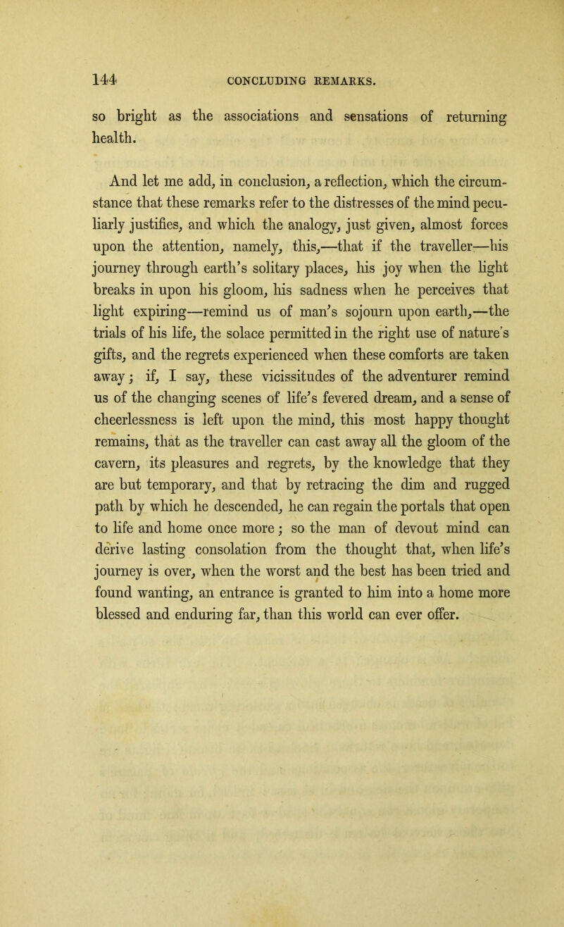 so bright as the associations and sensations of returning health. And let me add, in conclusion, a reflection, which the circum- stance that these remarks refer to the distresses of the mind pecu- liarly justifies, and which the analogy, just given, almost forces upon the attention, namely, this,—that if the traveller—his journey through earth’s solitary places, his joy when the light breaks in upon his gloom, his sadness when he perceives that light expiring—remind us of man’s sojourn upon earth,—the trials of his life, the solace permitted in the right use of nature's gifts, and the regrets experienced when these comforts are taken away; if, I say, these vicissitudes of the adventurer remind us of the changing scenes of life’s fevered dream, and a sense of cheerlessness is left upon the mind, this most happy thought remains, that as the traveller can cast away all the gloom of the cavern, its pleasures and regrets, by the knowledge that they are but temporary, and that by retracing the dim and rugged path by which he descended, he can regain the portals that open to life and home once more; so the man of devout mind can derive lasting consolation from the thought that, when life’s journey is over, when the worst and the best has been tried and found wanting, an entrance is granted to him into a home more blessed and enduring far, than this world can ever offer.
