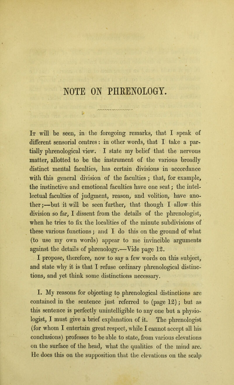 NOTE ON PHRENOLOGY. It will be seen, in tlie foregoing remarks, that I speak of different sensorial centres: in other words, that I take a par- tially phrenological view. I state my belief that the nervous matter, allotted to be the instrument of the various broadly distinct mental faculties, has certain divisions in accordance with this general division of the faculties; that, for example, the instinctive and emotional faculties have one seat; the intel- lectual faculties of judgment, reason, and volition, have ano- ther ;—but it will be seen further, that though I allow this division so far, I dissent from the details of the phrenologist, when he tries to fix the localities of the minute subdivisions of these various functions; and I do this on the ground of what (to use my own words) appear to me invincible arguments against the details of phrenology.—Yide page 12. I propose, therefore, now to say a few words on this subject, and state why it is that I refuse ordinary phrenological distinc- tions, and yet think some distinctions necessary. I. My reasons for objecting to phrenological distinctions are contained in the sentence just referred to (page 12); but as this sentence is perfectly unintelligible to any one but a physio- logist, I must give a brief explanation of it. The phrenologist (for whom I entertain great respect, while I cannot accept all his conclusions) professes to be able to state, from various elevations on the surface of the head, what the qualities of the mind are. He does this on the supposition that the elevations on the scalp