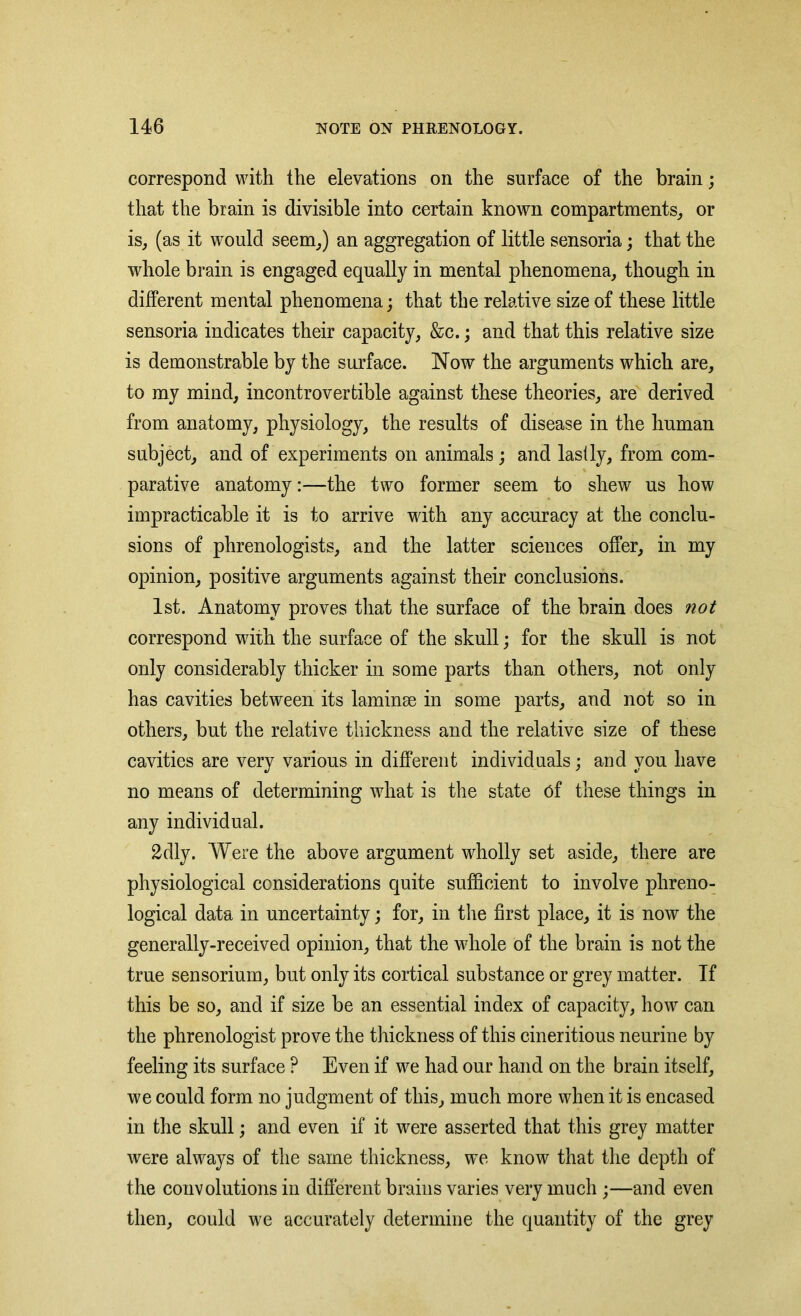correspond with the elevations on the surface of the brain; that the brain is divisible into certain known compartments, or is, (as it would seem,) an aggregation of little sensoria; that the whole brain is engaged equally in mental phenomena, though in different mental phenomena; that the relative size of these little sensoria indicates their capacity, &c.; and that this relative size is demonstrable by the surface. Now the arguments which are, to my mind, incontrovertible against these theories, are derived from anatomy, physiology, the results of disease in the human subject, and of experiments on animals; and lasily, from com- parative anatomy:—the two former seem to shew us how impracticable it is to arrive with any accuracy at the conclu- sions of phrenologists, and the latter sciences offer, in my opinion, positive arguments against their conclusions. 1st. Anatomy proves that the surface of the brain does not correspond writh the surface of the skull; for the skull is not only considerably thicker in some parts than others, not only has cavities between its laminse in some parts, and not so in others, but the relative thickness and the relative size of these cavities are very various in different individuals; and you have no means of determining what is the state of these things in any individual. 2dly. Were the above argument wholly set aside, there are physiological considerations quite sufficient to involve phreno- logical data in uncertainty; for, in tire first place, it is now the generally-received opinion, that the whole of the brain is not the true sensorium, but only its cortical substance or grey matter. If this be so, and if size be an essential index of capacity, how can the phrenologist prove the thickness of this cineritious neurine by feeling its surface ? Even if we had our hand on the brain itself, we could form no judgment of this, much more when it is encased in the skull; and even if it were asserted that this grey matter were always of the same thickness, we know that the depth of the convolutions in different brains varies very much ;—and even then, could we accurately determine the quantity of the grey